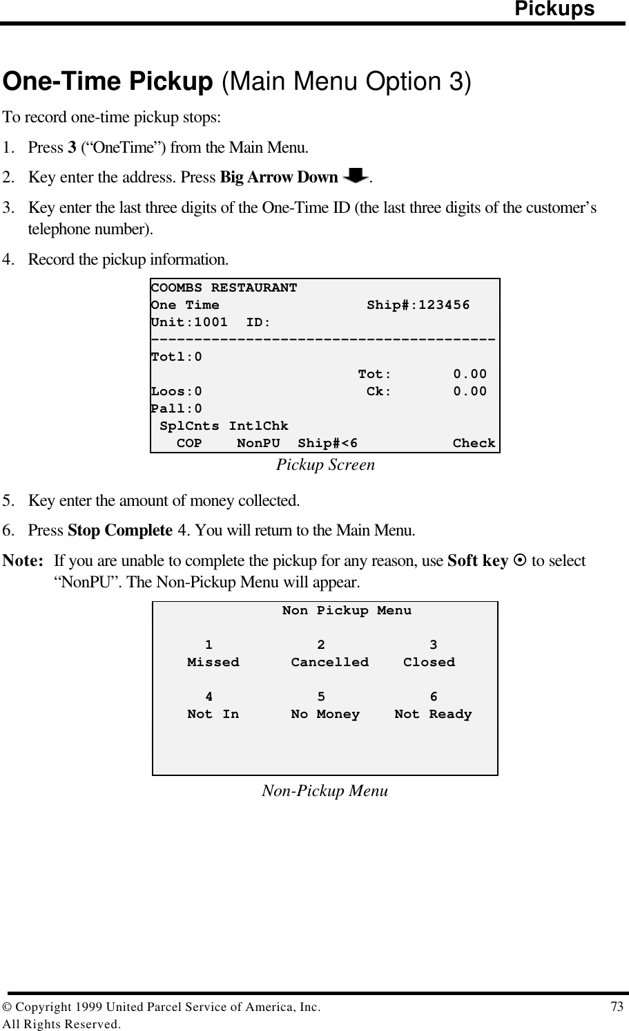                                                                                                Pickups© Copyright 1999 United Parcel Service of America, Inc.  73All Rights Reserved.One-Time Pickup (Main Menu Option 3)To record one-time pickup stops:1. Press 3 (“OneTime”) from the Main Menu.2. Key enter the address. Press Big Arrow Down  .3. Key enter the last three digits of the One-Time ID (the last three digits of the customer’stelephone number).4. Record the pickup information.COOMBS RESTAURANTOne Time                 Ship#:123456Unit:1001  ID:----------------------------------------Totl:0                        Tot:       0.00Loos:0                   Ck:       0.00Pall:0 SplCnts IntlChk   COP    NonPU  Ship#&lt;6           CheckPickup Screen5. Key enter the amount of money collected.6. Press Stop Complete 4. You will return to the Main Menu.Note: If you are unable to complete the pickup for any reason, use Soft key ¤ to select“NonPU”. The Non-Pickup Menu will appear.               Non Pickup Menu      1            2            3    Missed      Cancelled    Closed      4            5            6    Not In      No Money    Not ReadyNon-Pickup Menu