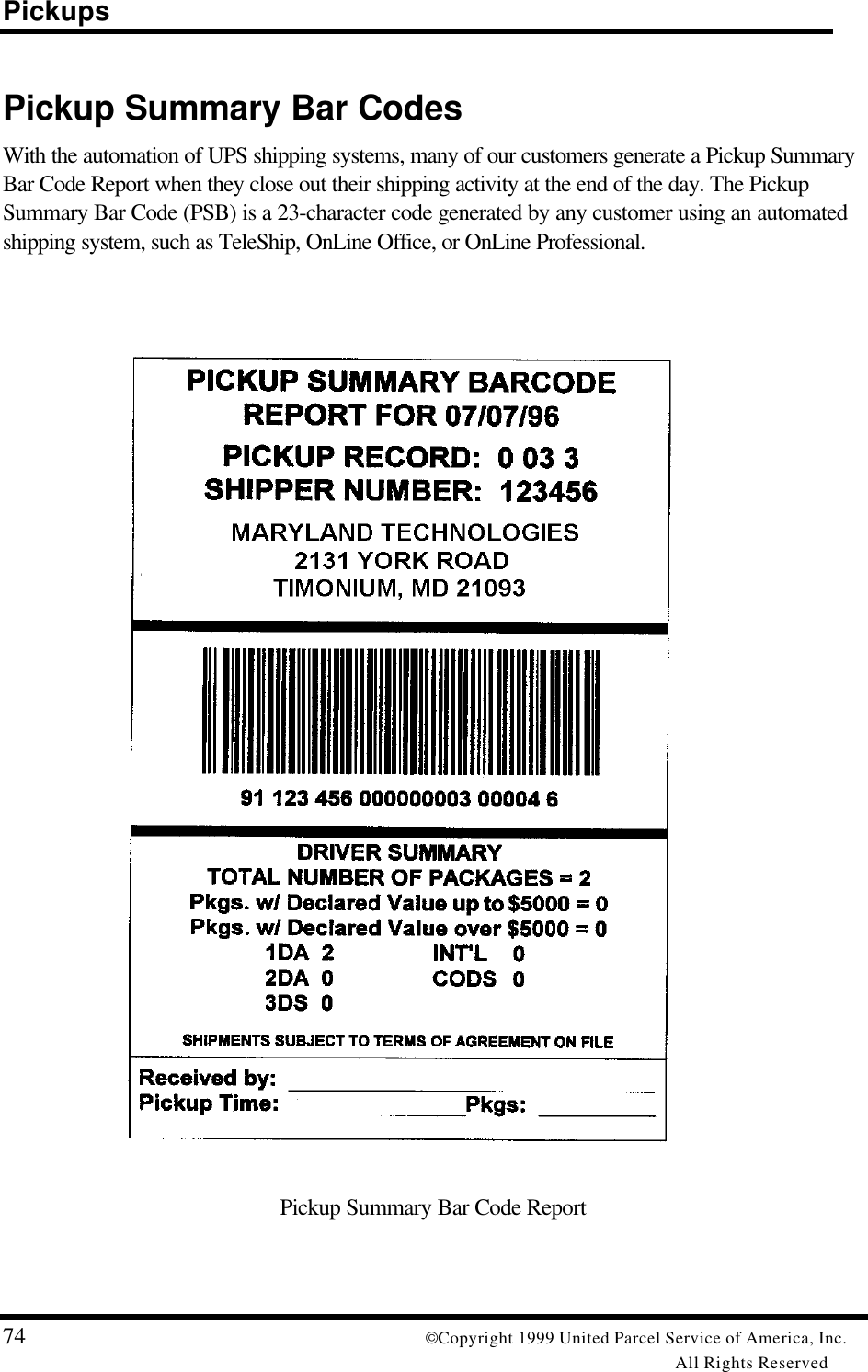 Pickups74 Copyright 1999 United Parcel Service of America, Inc.All Rights ReservedPickup Summary Bar CodesWith the automation of UPS shipping systems, many of our customers generate a Pickup SummaryBar Code Report when they close out their shipping activity at the end of the day. The PickupSummary Bar Code (PSB) is a 23-character code generated by any customer using an automatedshipping system, such as TeleShip, OnLine Office, or OnLine Professional.Pickup Summary Bar Code Report