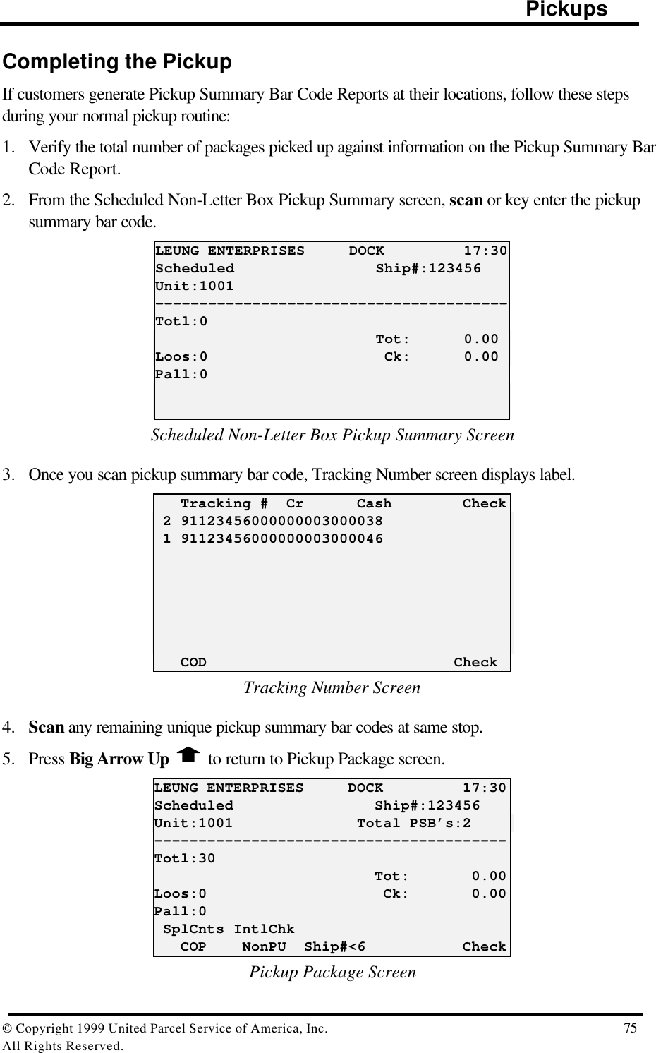                                                                                                Pickups© Copyright 1999 United Parcel Service of America, Inc.  75All Rights Reserved.Completing the PickupIf customers generate Pickup Summary Bar Code Reports at their locations, follow these stepsduring your normal pickup routine:1. Verify the total number of packages picked up against information on the Pickup Summary BarCode Report.2. From the Scheduled Non-Letter Box Pickup Summary screen, scan or key enter the pickupsummary bar code.LEUNG ENTERPRISES     DOCK         17:30Scheduled                Ship#:123456Unit:1001----------------------------------------Totl:0                         Tot:      0.00Loos:0                    Ck:      0.00Pall:0Scheduled Non-Letter Box Pickup Summary Screen3. Once you scan pickup summary bar code, Tracking Number screen displays label.   Tracking #  Cr      Cash        Check 2 91123456000000003000038 1 91123456000000003000046   COD                            CheckTracking Number Screen4. Scan any remaining unique pickup summary bar codes at same stop.5. Press Big Arrow Up   to return to Pickup Package screen.LEUNG ENTERPRISES     DOCK         17:30Scheduled                Ship#:123456Unit:1001              Total PSB’s:2----------------------------------------Totl:30                         Tot:       0.00Loos:0                    Ck:       0.00Pall:0 SplCnts IntlChk   COP    NonPU  Ship#&lt;6           CheckPickup Package Screen