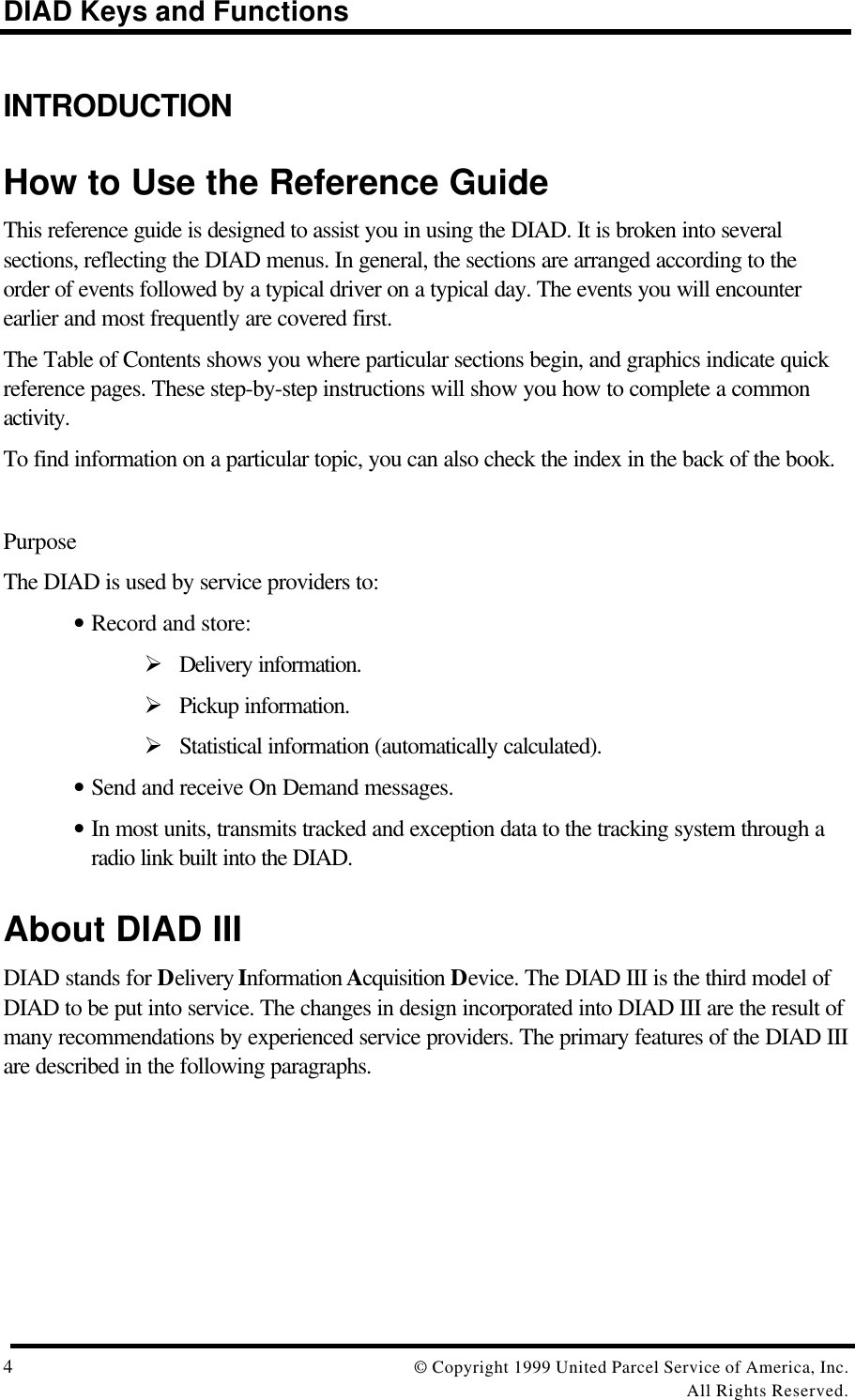 DIAD Keys and Functions4© Copyright 1999 United Parcel Service of America, Inc.All Rights Reserved.INTRODUCTIONHow to Use the Reference GuideThis reference guide is designed to assist you in using the DIAD. It is broken into severalsections, reflecting the DIAD menus. In general, the sections are arranged according to theorder of events followed by a typical driver on a typical day. The events you will encounterearlier and most frequently are covered first.The Table of Contents shows you where particular sections begin, and graphics indicate quickreference pages. These step-by-step instructions will show you how to complete a commonactivity.To find information on a particular topic, you can also check the index in the back of the book.PurposeThe DIAD is used by service providers to:• Record and store:Ø Delivery information.Ø Pickup information.Ø Statistical information (automatically calculated).• Send and receive On Demand messages.• In most units, transmits tracked and exception data to the tracking system through aradio link built into the DIAD.About DIAD IIIDIAD stands for Delivery Information Acquisition Device. The DIAD III is the third model ofDIAD to be put into service. The changes in design incorporated into DIAD III are the result ofmany recommendations by experienced service providers. The primary features of the DIAD IIIare described in the following paragraphs.