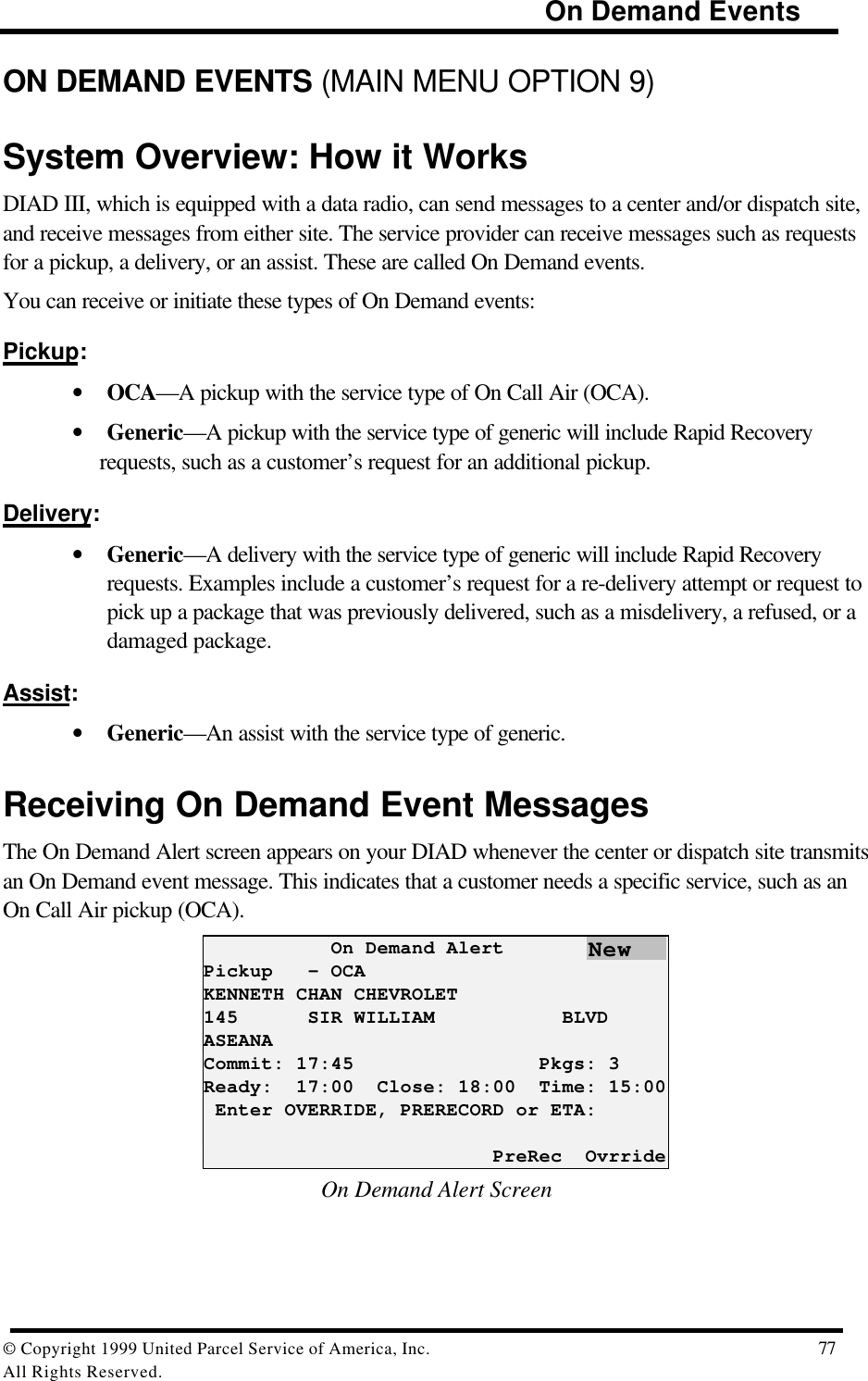                                                                            On Demand Events© Copyright 1999 United Parcel Service of America, Inc.  77All Rights Reserved.ON DEMAND EVENTS (MAIN MENU OPTION 9)System Overview: How it WorksDIAD III, which is equipped with a data radio, can send messages to a center and/or dispatch site,and receive messages from either site. The service provider can receive messages such as requestsfor a pickup, a delivery, or an assist. These are called On Demand events.You can receive or initiate these types of On Demand events:Pickup:• OCA—A pickup with the service type of On Call Air (OCA).• Generic—A pickup with the service type of generic will include Rapid Recoveryrequests, such as a customer’s request for an additional pickup.Delivery:• Generic—A delivery with the service type of generic will include Rapid Recoveryrequests. Examples include a customer’s request for a re-delivery attempt or request topick up a package that was previously delivered, such as a misdelivery, a refused, or adamaged package.Assist:• Generic—An assist with the service type of generic.Receiving On Demand Event MessagesThe On Demand Alert screen appears on your DIAD whenever the center or dispatch site transmitsan On Demand event message. This indicates that a customer needs a specific service, such as anOn Call Air pickup (OCA).           On Demand AlertPickup   - OCAKENNETH CHAN CHEVROLET145      SIR WILLIAM           BLVDASEANACommit: 17:45                Pkgs: 3Ready:  17:00  Close: 18:00  Time: 15:00 Enter OVERRIDE, PRERECORD or ETA:                         PreRec  OvrrideOn Demand Alert ScreenNew