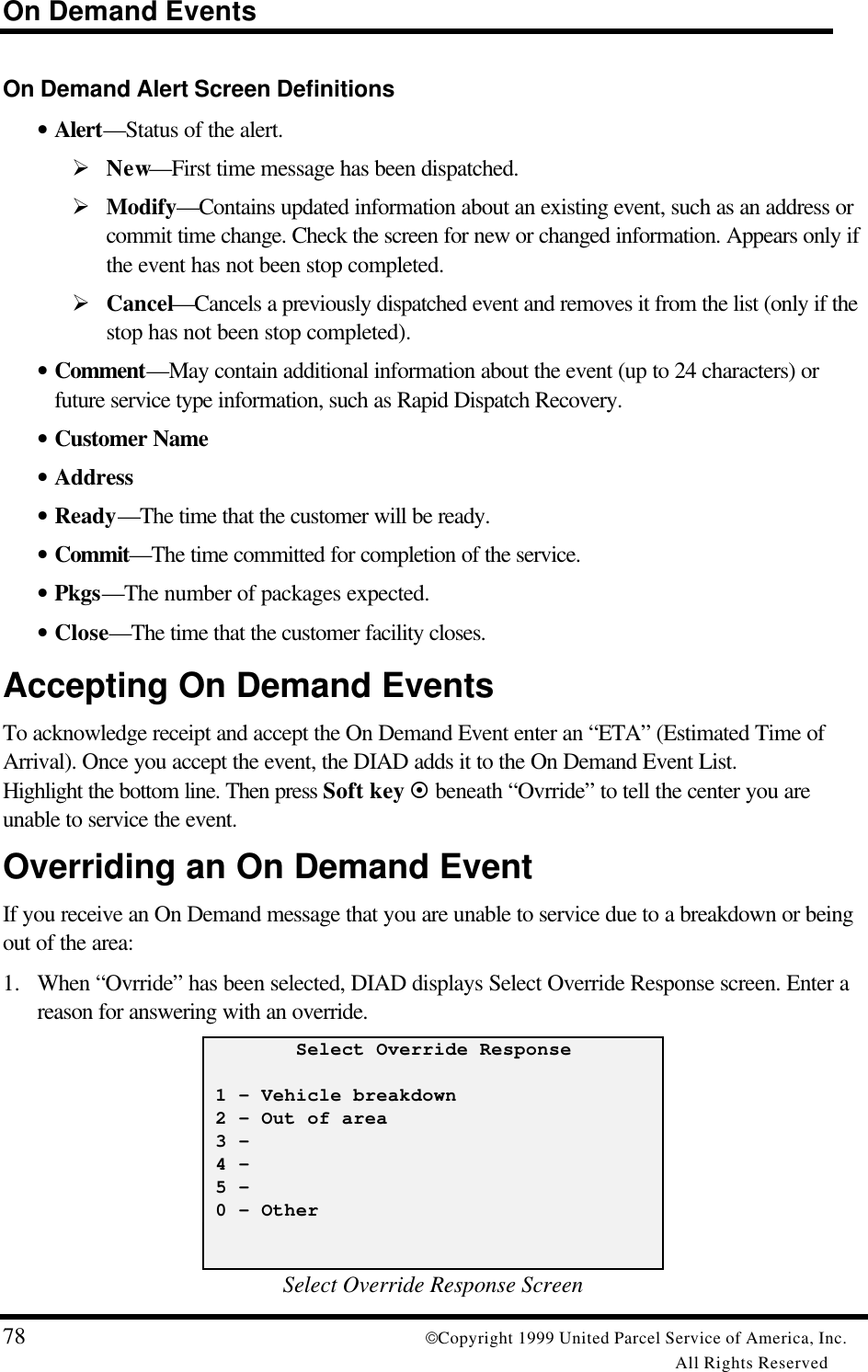 On Demand Events78 Copyright 1999 United Parcel Service of America, Inc.All Rights ReservedOn Demand Alert Screen Definitions• Alert—Status of the alert.Ø New—First time message has been dispatched.Ø Modify—Contains updated information about an existing event, such as an address orcommit time change. Check the screen for new or changed information. Appears only ifthe event has not been stop completed.Ø Cancel—Cancels a previously dispatched event and removes it from the list (only if thestop has not been stop completed).• Comment—May contain additional information about the event (up to 24 characters) orfuture service type information, such as Rapid Dispatch Recovery.• Customer Name• Address• Ready—The time that the customer will be ready.• Commit—The time committed for completion of the service.• Pkgs—The number of packages expected.• Close—The time that the customer facility closes.Accepting On Demand EventsTo acknowledge receipt and accept the On Demand Event enter an “ETA” (Estimated Time ofArrival). Once you accept the event, the DIAD adds it to the On Demand Event List.Highlight the bottom line. Then press Soft key ¤ beneath “Ovrride” to tell the center you areunable to service the event.Overriding an On Demand EventIf you receive an On Demand message that you are unable to service due to a breakdown or beingout of the area:1. When “Ovrride” has been selected, DIAD displays Select Override Response screen. Enter areason for answering with an override.        Select Override Response 1 – Vehicle breakdown 2 – Out of area 3 - 4 - 5 - 0 – OtherSelect Override Response Screen