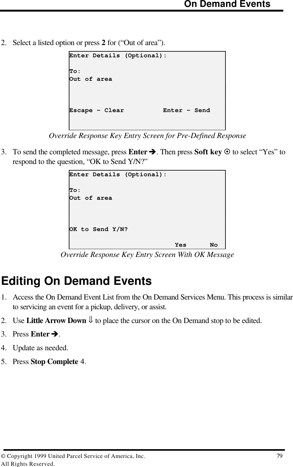                                                                            On Demand Events© Copyright 1999 United Parcel Service of America, Inc.  79All Rights Reserved.2. Select a listed option or press 2 for (“Out of area”).Enter Details (Optional):To:Out of areaEscape - Clear          Enter - SendOverride Response Key Entry Screen for Pre-Defined Response3. To send the completed message, press Enter è. Then press Soft key ¤ to select “Yes” torespond to the question, “OK to Send Y/N?”Enter Details (Optional):To:Out of areaOK to Send Y/N?                           Yes      NoOverride Response Key Entry Screen With OK MessageEditing On Demand Events1. Access the On Demand Event List from the On Demand Services Menu. This process is similarto servicing an event for a pickup, delivery, or assist.2. Use Little Arrow Down ⇓ to place the cursor on the On Demand stop to be edited.3. Press Enter è.4. Update as needed.5. Press Stop Complete 4.