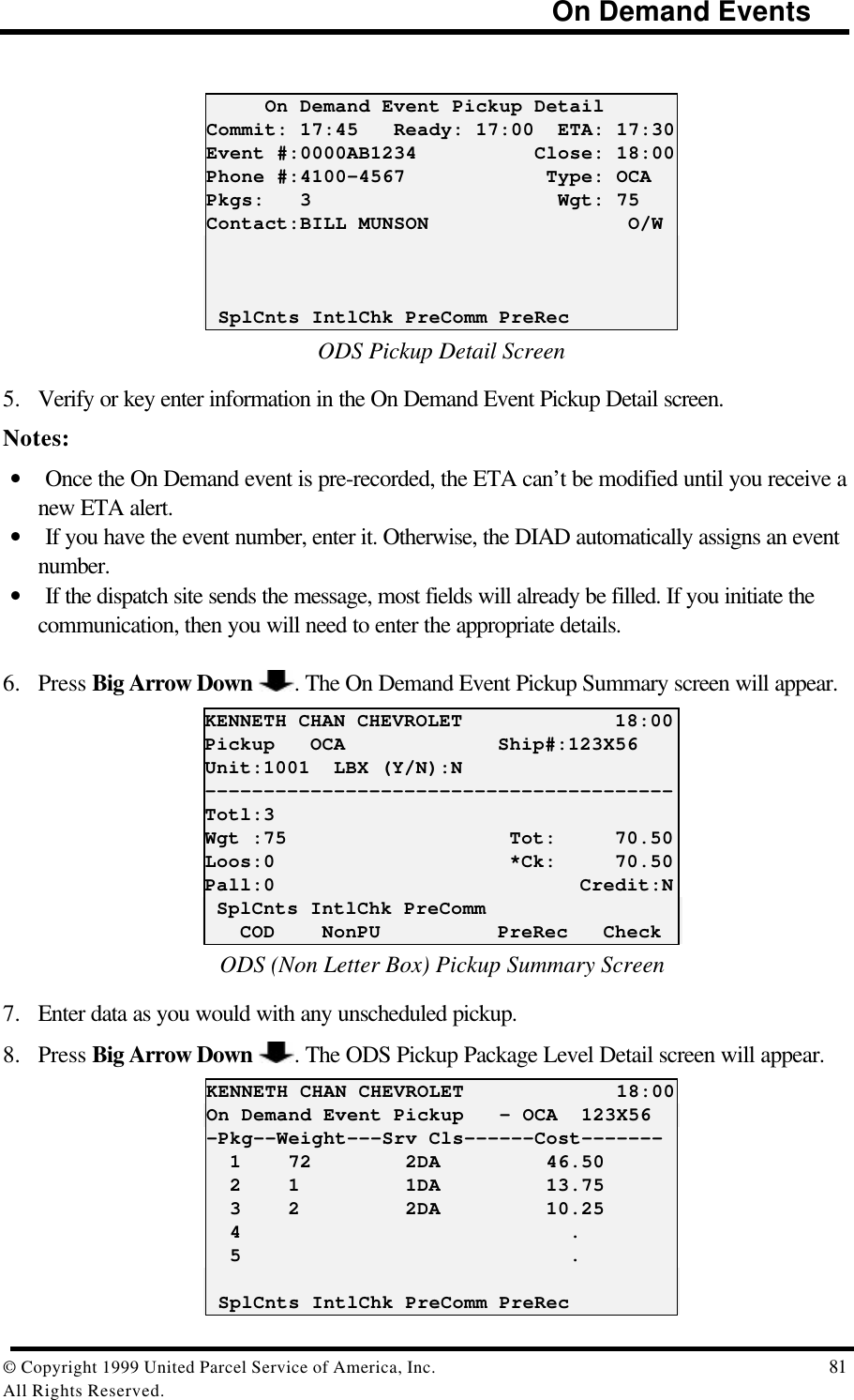                                                                            On Demand Events© Copyright 1999 United Parcel Service of America, Inc.  81All Rights Reserved.     On Demand Event Pickup DetailCommit: 17:45   Ready: 17:00  ETA: 17:30Event #:0000AB1234          Close: 18:00Phone #:4100-4567            Type: OCAPkgs:   3                     Wgt: 75Contact:BILL MUNSON                 O/W SplCnts IntlChk PreComm PreRecODS Pickup Detail Screen5. Verify or key enter information in the On Demand Event Pickup Detail screen.Notes:• Once the On Demand event is pre-recorded, the ETA can’t be modified until you receive anew ETA alert.• If you have the event number, enter it. Otherwise, the DIAD automatically assigns an eventnumber.• If the dispatch site sends the message, most fields will already be filled. If you initiate thecommunication, then you will need to enter the appropriate details.6. Press Big Arrow Down  . The On Demand Event Pickup Summary screen will appear.KENNETH CHAN CHEVROLET             18:00Pickup   OCA             Ship#:123X56Unit:1001  LBX (Y/N):N----------------------------------------Totl:3Wgt :75                   Tot:     70.50Loos:0                    *Ck:     70.50Pall:0                          Credit:N SplCnts IntlChk PreComm   COD    NonPU          PreRec   CheckODS (Non Letter Box) Pickup Summary Screen7. Enter data as you would with any unscheduled pickup.8. Press Big Arrow Down  . The ODS Pickup Package Level Detail screen will appear.KENNETH CHAN CHEVROLET             18:00On Demand Event Pickup   - OCA  123X56-Pkg--Weight---Srv Cls------Cost-------  1    72        2DA         46.50  2    1         1DA         13.75  3    2         2DA         10.25  4                            .  5                            . SplCnts IntlChk PreComm PreRec