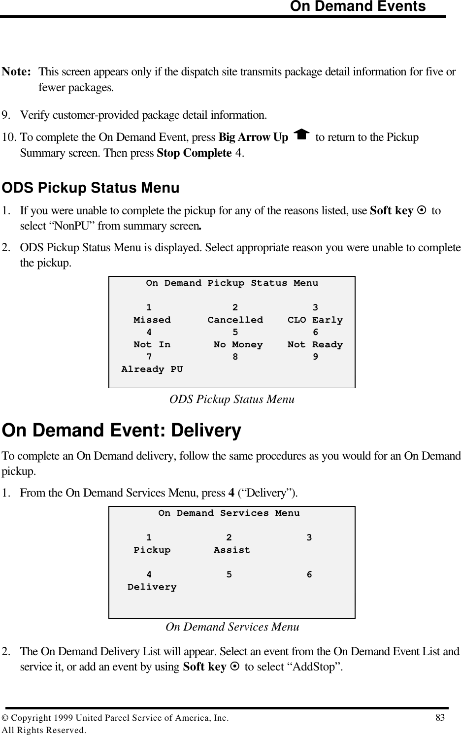                                                                            On Demand Events© Copyright 1999 United Parcel Service of America, Inc.  83All Rights Reserved.Note: This screen appears only if the dispatch site transmits package detail information for five orfewer packages.9. Verify customer-provided package detail information.10. To complete the On Demand Event, press Big Arrow Up   to return to the PickupSummary screen. Then press Stop Complete 4.ODS Pickup Status Menu1. If you were unable to complete the pickup for any of the reasons listed, use Soft key ¤ toselect “NonPU” from summary screen.2. ODS Pickup Status Menu is displayed. Select appropriate reason you were unable to completethe pickup.      On Demand Pickup Status Menu      1             2            3    Missed      Cancelled    CLO Early      4             5            6    Not In       No Money    Not Ready      7             8            9  Already PUODS Pickup Status MenuOn Demand Event: DeliveryTo complete an On Demand delivery, follow the same procedures as you would for an On Demandpickup.1. From the On Demand Services Menu, press 4 (“Delivery”).        On Demand Services Menu      1            2            3    Pickup       Assist      4            5            6   DeliveryOn Demand Services Menu2. The On Demand Delivery List will appear. Select an event from the On Demand Event List andservice it, or add an event by using Soft key ¤ to select “AddStop”.