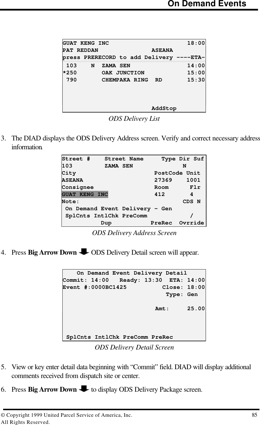                                                                            On Demand Events© Copyright 1999 United Parcel Service of America, Inc.  85All Rights Reserved.GUAT KENG INC                      18:00PAT REDDAN               ASEANApress PRERECORD to add Delivery ----ETA- 103    N  ZAMA SEN                14:00*250       OAK JUNCTION            15:00 790       CHEMPAKA RING  RD       15:30                         AddStopODS Delivery List3. The DIAD displays the ODS Delivery Address screen. Verify and correct necessary addressinformation.Street #    Street Name     Type Dir Suf103         ZAMA SEN              NCity                      PostCode UnitASEANA                    27369    1001Consignee                 Room      FlrGUAT KENG INC             412       4Note:                             CDS N On Demand Event Delivery – Gen SplCnts IntlChk PreComm            /           Dup           PreRec  OvrrideODS Delivery Address Screen4. Press Big Arrow Down   ODS Delivery Detail screen will appear.    On Demand Event Delivery DetailCommit: 14:00   Ready: 13:30  ETA: 14:00Event #:0000BC1425          Close: 18:00                             Type: Gen                          Amt:     25.00 SplCnts IntlChk PreComm PreRecODS Delivery Detail Screen5. View or key enter detail data beginning with “Commit” field. DIAD will display additionalcomments received from dispatch site or center.6. Press Big Arrow Down   to display ODS Delivery Package screen.