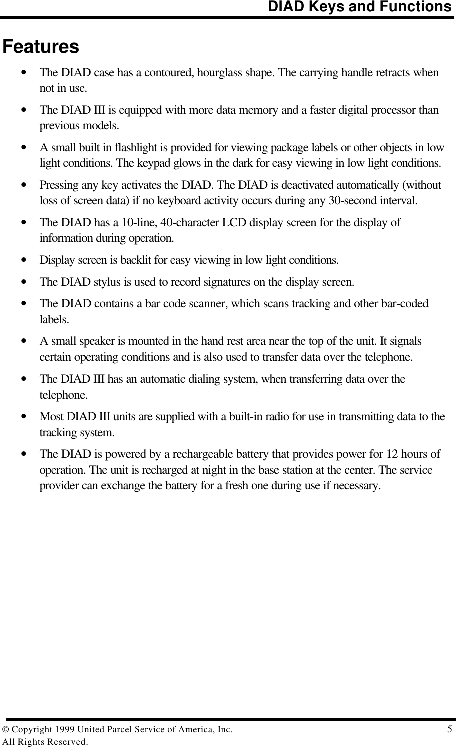 DIAD Keys and Functions© Copyright 1999 United Parcel Service of America, Inc.  5All Rights Reserved.Features• The DIAD case has a contoured, hourglass shape. The carrying handle retracts whennot in use.• The DIAD III is equipped with more data memory and a faster digital processor thanprevious models.• A small built in flashlight is provided for viewing package labels or other objects in lowlight conditions. The keypad glows in the dark for easy viewing in low light conditions.• Pressing any key activates the DIAD. The DIAD is deactivated automatically (withoutloss of screen data) if no keyboard activity occurs during any 30-second interval.• The DIAD has a 10-line, 40-character LCD display screen for the display ofinformation during operation.• Display screen is backlit for easy viewing in low light conditions.• The DIAD stylus is used to record signatures on the display screen.• The DIAD contains a bar code scanner, which scans tracking and other bar-codedlabels.• A small speaker is mounted in the hand rest area near the top of the unit. It signalscertain operating conditions and is also used to transfer data over the telephone.• The DIAD III has an automatic dialing system, when transferring data over thetelephone.• Most DIAD III units are supplied with a built-in radio for use in transmitting data to thetracking system.• The DIAD is powered by a rechargeable battery that provides power for 12 hours ofoperation. The unit is recharged at night in the base station at the center. The serviceprovider can exchange the battery for a fresh one during use if necessary.