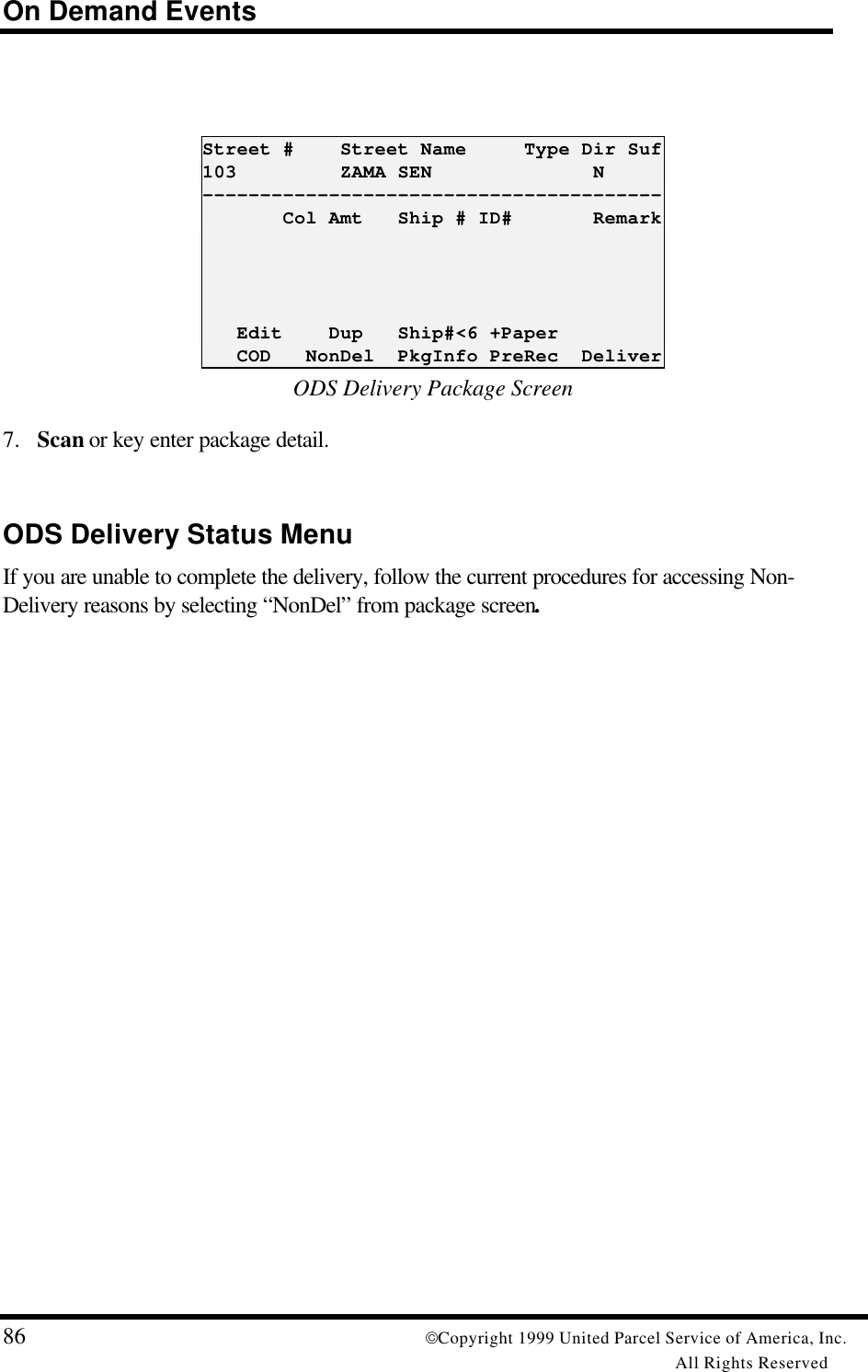 On Demand Events86 Copyright 1999 United Parcel Service of America, Inc.All Rights ReservedStreet #    Street Name     Type Dir Suf103         ZAMA SEN              N----------------------------------------       Col Amt   Ship # ID#       Remark   Edit    Dup   Ship#&lt;6 +Paper   COD   NonDel  PkgInfo PreRec  DeliverODS Delivery Package Screen7. Scan or key enter package detail.ODS Delivery Status MenuIf you are unable to complete the delivery, follow the current procedures for accessing Non-Delivery reasons by selecting “NonDel” from package screen.