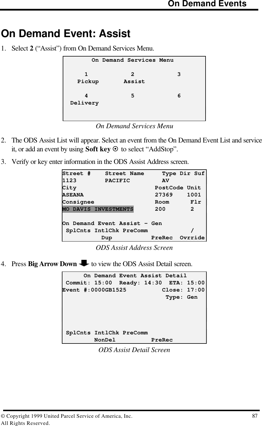                                                                            On Demand Events© Copyright 1999 United Parcel Service of America, Inc.  87All Rights Reserved.On Demand Event: Assist1. Select 2 (“Assist”) from On Demand Services Menu.        On Demand Services Menu      1            2            3    Pickup       Assist      4            5            6  DeliveryOn Demand Services Menu2. The ODS Assist List will appear. Select an event from the On Demand Event List and serviceit, or add an event by using Soft key ¤ to select “AddStop”.3. Verify or key enter information in the ODS Assist Address screen.Street #    Street Name     Type Dir Suf1123        PACIFIC         AVCity                      PostCode UnitASEANA                    27369    1001Consignee                 Room      FlrMO DAVIS INVESTMENTS      200       2On Demand Event Assist – Gen SplCnts IntlChk PreComm            /           Dup           PreRec  OvrrideODS Assist Address Screen4. Press Big Arrow Down   to view the ODS Assist Detail screen.      On Demand Event Assist Detail Commit: 15:00  Ready: 14:30  ETA: 15:00Event #:0000GB1525          Close: 17:00                             Type: Gen SplCnts IntlChk PreComm         NonDel          PreRecODS Assist Detail Screen