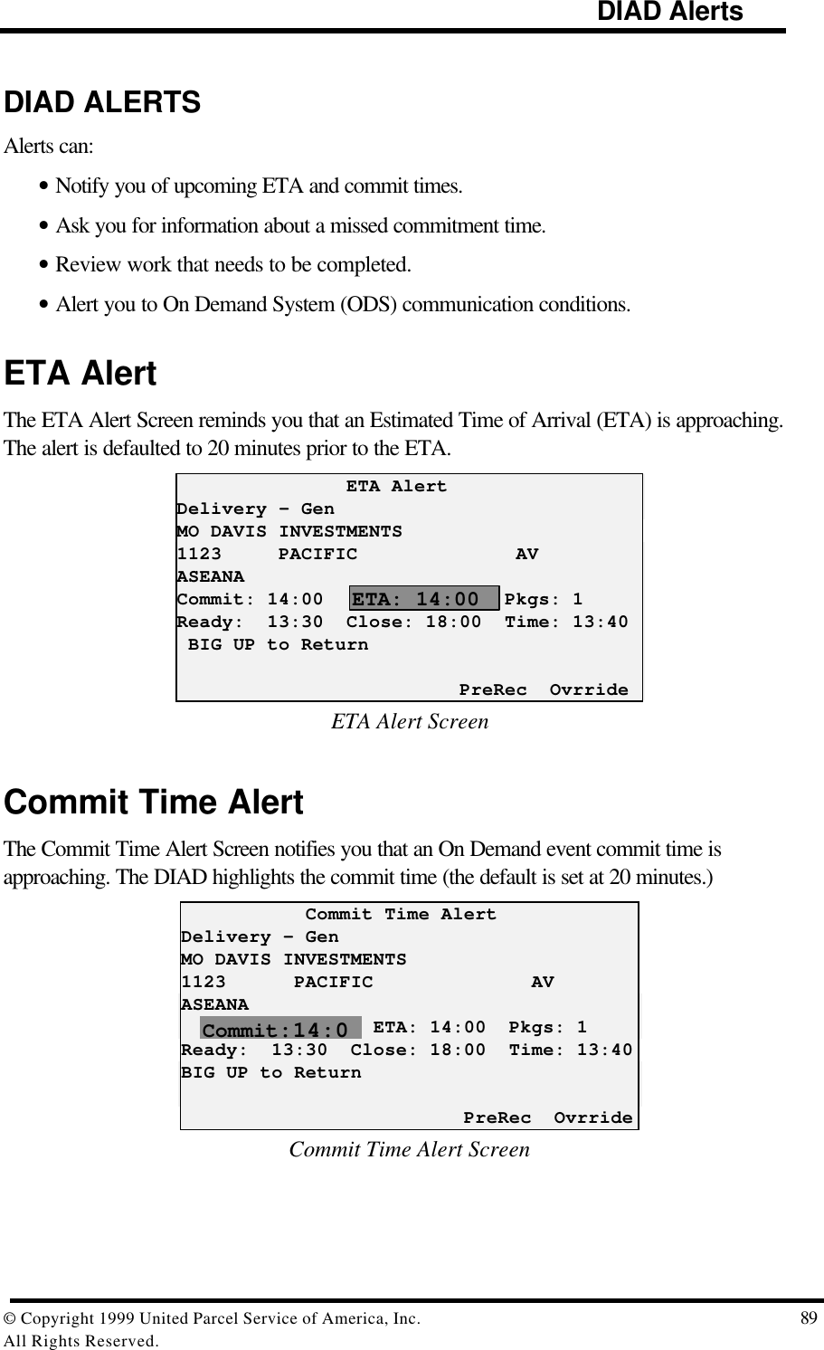                                                                                     DIAD Alerts© Copyright 1999 United Parcel Service of America, Inc.  89All Rights Reserved.DIAD ALERTSAlerts can:• Notify you of upcoming ETA and commit times.• Ask you for information about a missed commitment time.• Review work that needs to be completed.• Alert you to On Demand System (ODS) communication conditions.ETA AlertThe ETA Alert Screen reminds you that an Estimated Time of Arrival (ETA) is approaching.The alert is defaulted to 20 minutes prior to the ETA.               ETA AlertDelivery – GenMO DAVIS INVESTMENTS1123     PACIFIC              AVASEANACommit: 14:00                Pkgs: 1Ready:  13:30  Close: 18:00  Time: 13:40 BIG UP to Return                         PreRec  OvrrideETA Alert ScreenCommit Time AlertThe Commit Time Alert Screen notifies you that an On Demand event commit time isapproaching. The DIAD highlights the commit time (the default is set at 20 minutes.)           Commit Time AlertDelivery – GenMO DAVIS INVESTMENTS1123      PACIFIC              AVASEANA                 ETA: 14:00  Pkgs: 1Ready:  13:30  Close: 18:00  Time: 13:40BIG UP to Return                         PreRec  OvrrideCommit Time Alert ScreenCommit:14:0ETA: 14:00