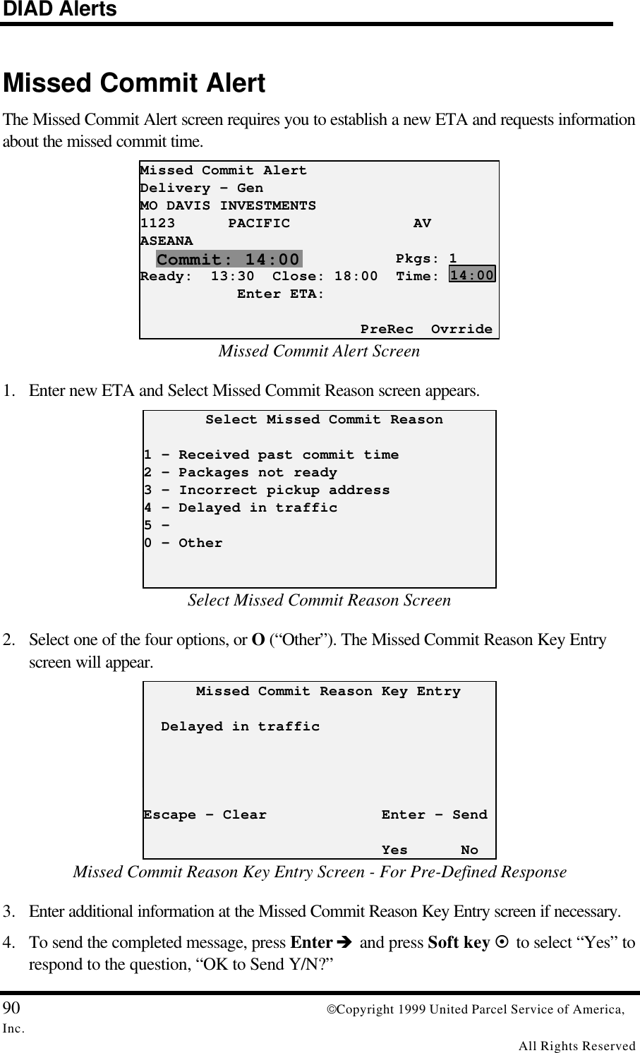 DIAD Alerts90 Copyright 1999 United Parcel Service of America,Inc.All Rights ReservedMissed Commit AlertThe Missed Commit Alert screen requires you to establish a new ETA and requests informationabout the missed commit time.Missed Commit AlertDelivery - GenMO DAVIS INVESTMENTS1123      PACIFIC              AVASEANA                             Pkgs: 1Ready:  13:30  Close: 18:00  Time:           Enter ETA:                         PreRec  OvrrideMissed Commit Alert Screen1. Enter new ETA and Select Missed Commit Reason screen appears.       Select Missed Commit Reason1 – Received past commit time2 – Packages not ready3 – Incorrect pickup address4 – Delayed in traffic5 -0 – OtherSelect Missed Commit Reason Screen2. Select one of the four options, or O (“Other”). The Missed Commit Reason Key Entryscreen will appear.      Missed Commit Reason Key Entry  Delayed in trafficEscape - Clear             Enter - Send                           Yes      NoMissed Commit Reason Key Entry Screen - For Pre-Defined Response3. Enter additional information at the Missed Commit Reason Key Entry screen if necessary.4. To send the completed message, press Enter è and press Soft key ¤ to select “Yes” torespond to the question, “OK to Send Y/N?”Commit: 14:0014:00