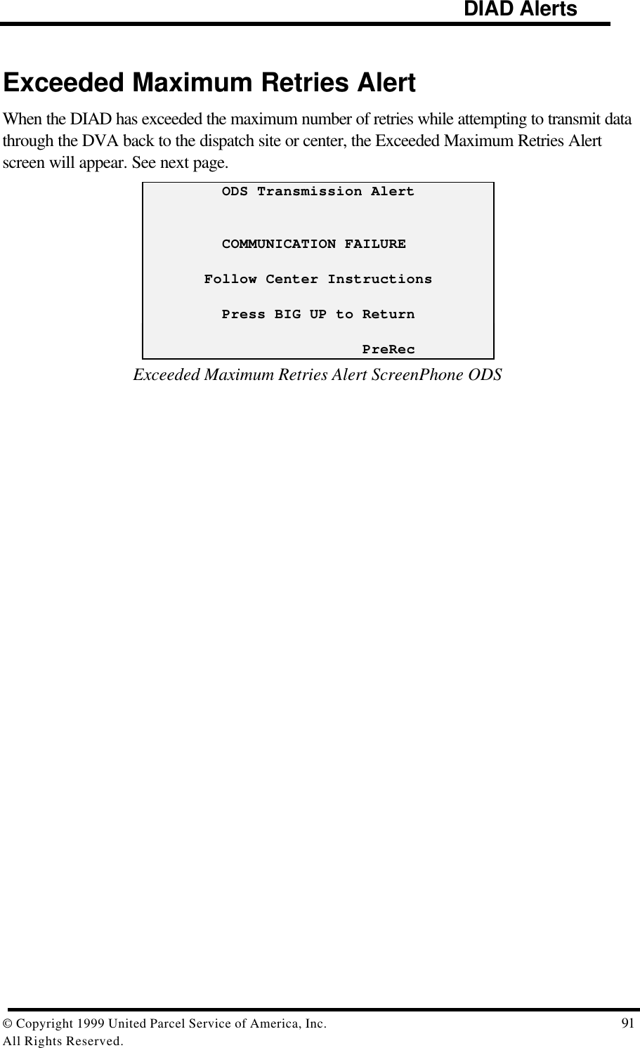                                                                                     DIAD Alerts© Copyright 1999 United Parcel Service of America, Inc.  91All Rights Reserved.Exceeded Maximum Retries AlertWhen the DIAD has exceeded the maximum number of retries while attempting to transmit datathrough the DVA back to the dispatch site or center, the Exceeded Maximum Retries Alertscreen will appear. See next page.         ODS Transmission Alert         COMMUNICATION FAILURE       Follow Center Instructions         Press BIG UP to Return                         PreRecExceeded Maximum Retries Alert ScreenPhone ODS