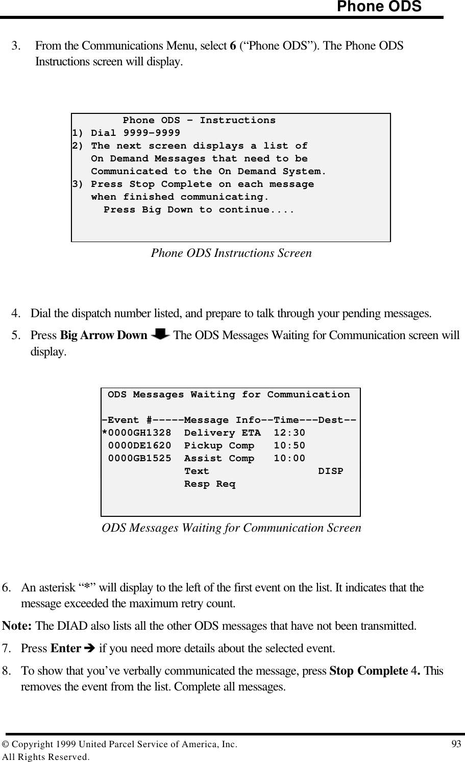                                                                                     Phone ODS© Copyright 1999 United Parcel Service of America, Inc.  93All Rights Reserved.3. From the Communications Menu, select 6 (“Phone ODS”). The Phone ODSInstructions screen will display.        Phone ODS - Instructions1) Dial 9999-99992) The next screen displays a list of   On Demand Messages that need to be   Communicated to the On Demand System.3) Press Stop Complete on each message   when finished communicating.     Press Big Down to continue....Phone ODS Instructions Screen4. Dial the dispatch number listed, and prepare to talk through your pending messages.5. Press Big Arrow Down   The ODS Messages Waiting for Communication screen willdisplay. ODS Messages Waiting for Communication-Event #-----Message Info--Time---Dest--*0000GH1328  Delivery ETA  12:30 0000DE1620  Pickup Comp   10:50 0000GB1525  Assist Comp   10:00             Text                 DISP             Resp ReqODS Messages Waiting for Communication Screen6. An asterisk “*” will display to the left of the first event on the list. It indicates that themessage exceeded the maximum retry count.Note: The DIAD also lists all the other ODS messages that have not been transmitted.7. Press Enter è if you need more details about the selected event.8. To show that you’ve verbally communicated the message, press Stop Complete 4. Thisremoves the event from the list. Complete all messages.