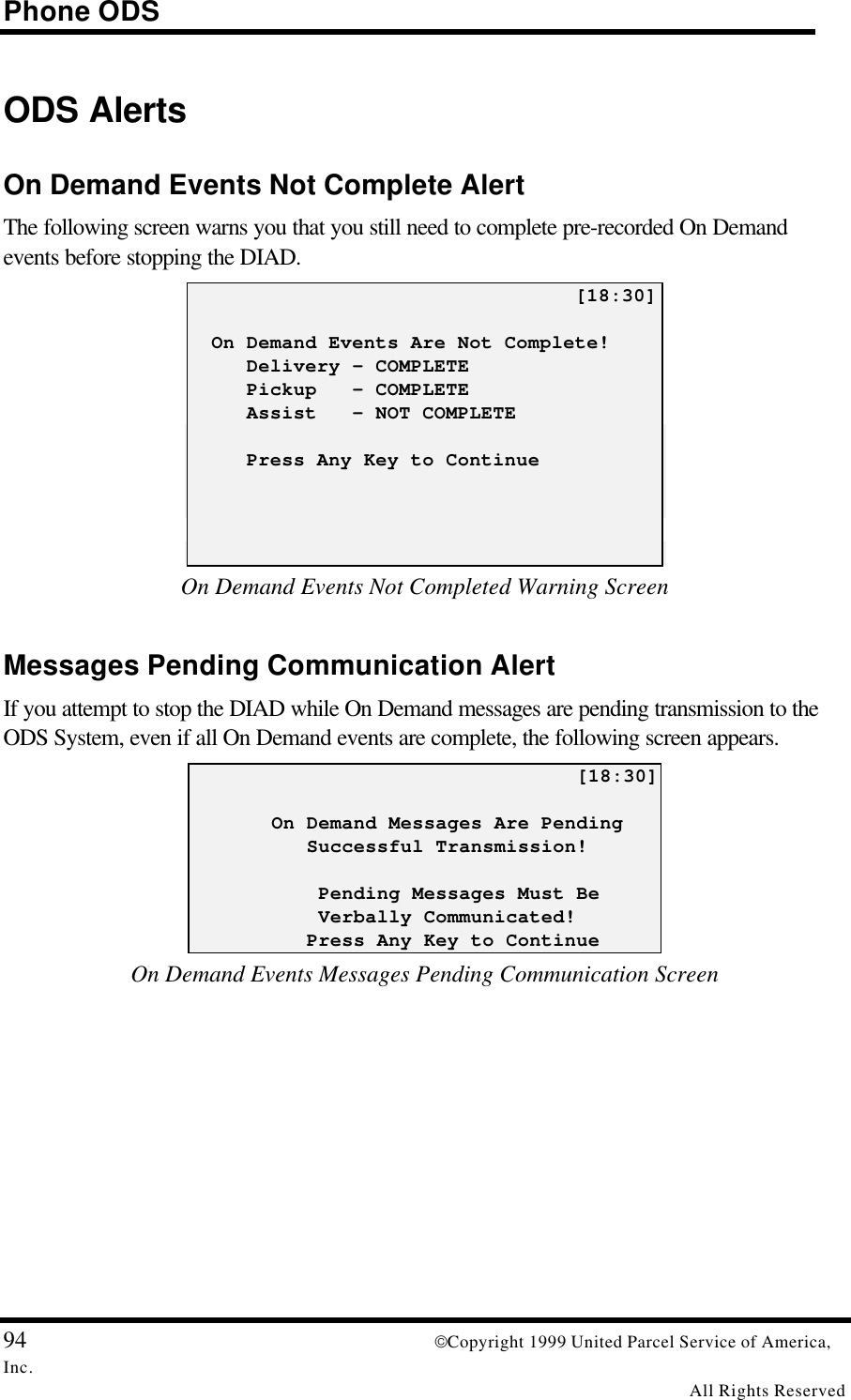Phone ODS94 Copyright 1999 United Parcel Service of America,Inc.All Rights ReservedODS AlertsOn Demand Events Not Complete AlertThe following screen warns you that you still need to complete pre-recorded On Demandevents before stopping the DIAD.                                 [18:30]  On Demand Events Are Not Complete!     Delivery – COMPLETE     Pickup   - COMPLETE     Assist   - NOT COMPLETE     Press Any Key to ContinueOn Demand Events Not Completed Warning ScreenMessages Pending Communication AlertIf you attempt to stop the DIAD while On Demand messages are pending transmission to theODS System, even if all On Demand events are complete, the following screen appears.                                 [18:30]       On Demand Messages Are Pending          Successful Transmission!           Pending Messages Must Be           Verbally Communicated!          Press Any Key to ContinueOn Demand Events Messages Pending Communication Screen