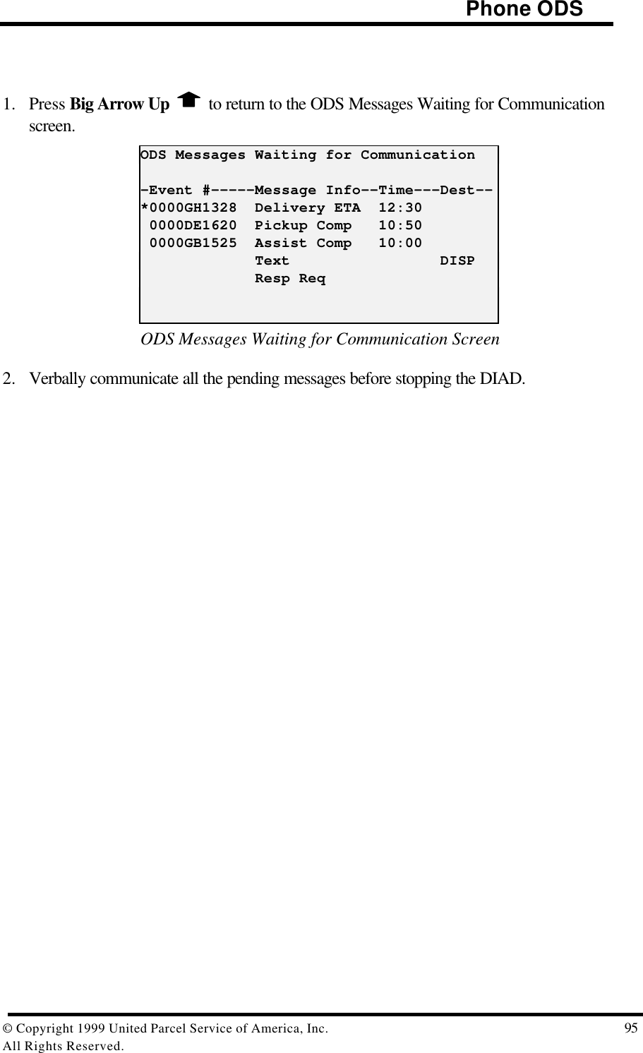                                                                                     Phone ODS© Copyright 1999 United Parcel Service of America, Inc.  95All Rights Reserved.1. Press Big Arrow Up   to return to the ODS Messages Waiting for Communicationscreen.ODS Messages Waiting for Communication-Event #-----Message Info--Time---Dest--*0000GH1328  Delivery ETA  12:30 0000DE1620  Pickup Comp   10:50 0000GB1525  Assist Comp   10:00             Text                 DISP             Resp ReqODS Messages Waiting for Communication Screen2. Verbally communicate all the pending messages before stopping the DIAD.