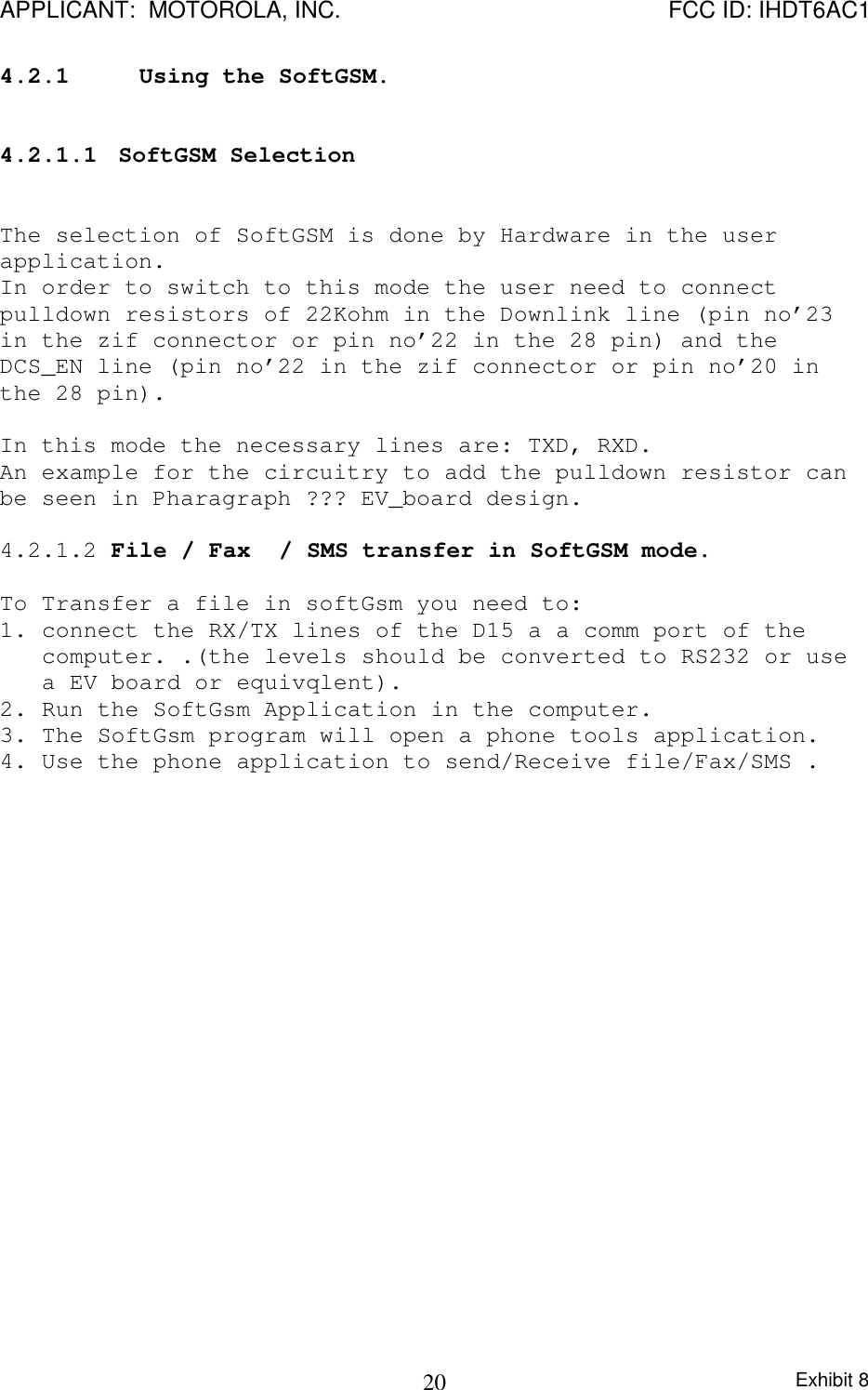 APPLICANT:  MOTOROLA, INC. FCC ID: IHDT6AC1Exhibit 8204.2.1 Using the SoftGSM.4.2.1.1  SoftGSM SelectionThe selection of SoftGSM is done by Hardware in the userapplication.In order to switch to this mode the user need to connectpulldown resistors of 22Kohm in the Downlink line (pin no’23in the zif connector or pin no’22 in the 28 pin) and theDCS_EN line (pin no’22 in the zif connector or pin no’20 inthe 28 pin).In this mode the necessary lines are: TXD, RXD.An example for the circuitry to add the pulldown resistor canbe seen in Pharagraph ??? EV_board design.4.2.1.2 File / Fax  / SMS transfer in SoftGSM mode.To Transfer a file in softGsm you need to:1. connect the RX/TX lines of the D15 a a comm port of thecomputer. .(the levels should be converted to RS232 or usea EV board or equivqlent).2. Run the SoftGsm Application in the computer.3. The SoftGsm program will open a phone tools application.4. Use the phone application to send/Receive file/Fax/SMS .