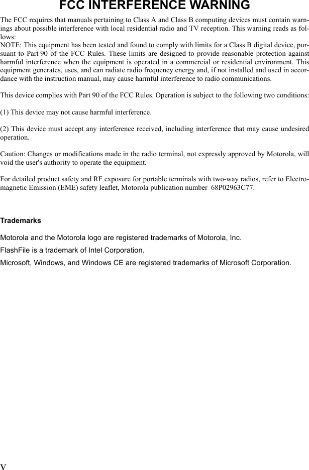 vFCC INTERFERENCE WARNINGThe FCC requires that manuals pertaining to Class A and Class B computing devices must contain warn-ings about possible interference with local residential radio and TV reception. This warning reads as fol-lows:NOTE: This equipment has been tested and found to comply with limits for a Class B digital device, pur-suant to Part90 of the FCC Rules. These limits are designed to provide reasonable protection againstharmful interference when the equipment is operated in a commercial or residential environment. Thisequipment generates, uses, and can radiate radio frequency energy and, if not installed and used in accor-dance with the instruction manual, may cause harmful interference to radio communications. This device complies with Part 90 of the FCC Rules. Operation is subject to the following two conditions:(1) This device may not cause harmful interference.(2) This device must accept any interference received, including interference that may cause undesiredoperation.Caution: Changes or modifications made in the radio terminal, not expressly approved by Motorola, willvoid the user&apos;s authority to operate the equipment.For detailed product safety and RF exposure for portable terminals with two-way radios, refer to Electro-magnetic Emission (EME) safety leaflet, Motorola publication number  68P02963C77.TrademarksMotorola and the Motorola logo are registered trademarks of Motorola, Inc. FlashFile is a trademark of Intel Corporation.Microsoft, Windows, and Windows CE are registered trademarks of Microsoft Corporation.
