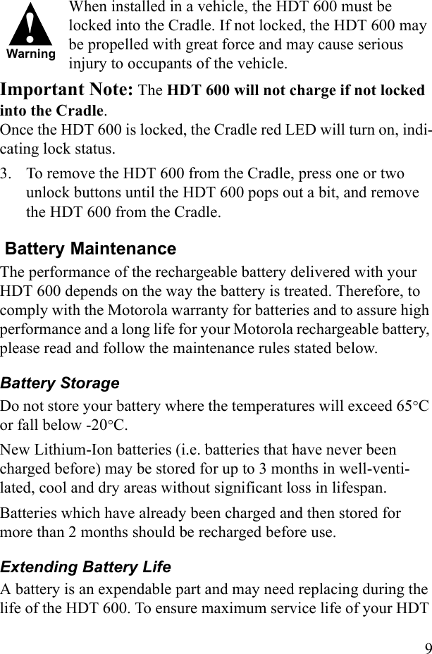 9When installed in a vehicle, the HDT 600 must be locked into the Cradle. If not locked, the HDT 600 may be propelled with great force and may cause serious injury to occupants of the vehicle. Important Note: The HDT 600 will not charge if not locked into the Cradle. Once the HDT 600 is locked, the Cradle red LED will turn on, indi-cating lock status.3. To remove the HDT 600 from the Cradle, press one or two unlock buttons until the HDT 600 pops out a bit, and remove the HDT 600 from the Cradle. Battery MaintenanceThe performance of the rechargeable battery delivered with your HDT 600 depends on the way the battery is treated. Therefore, to comply with the Motorola warranty for batteries and to assure high performance and a long life for your Motorola rechargeable battery, please read and follow the maintenance rules stated below.Battery StorageDo not store your battery where the temperatures will exceed 65°C or fall below -20°C.New Lithium-Ion batteries (i.e. batteries that have never been charged before) may be stored for up to 3 months in well-venti-lated, cool and dry areas without significant loss in lifespan.Batteries which have already been charged and then stored for more than 2 months should be recharged before use.Extending Battery LifeA battery is an expendable part and may need replacing during the life of the HDT 600. To ensure maximum service life of your HDT !Warning