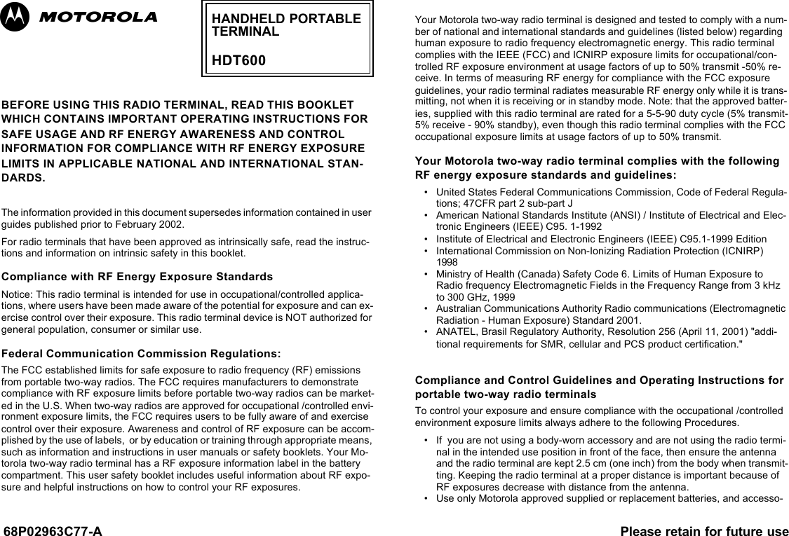 68P02963C77-A Please retain for future useBEFORE USING THIS RADIO TERMINAL, READ THIS BOOKLET WHICH CONTAINS IMPORTANT OPERATING INSTRUCTIONS FOR SAFE USAGE AND RF ENERGY AWARENESS AND CONTROL INFORMATION FOR COMPLIANCE WITH RF ENERGY EXPOSURE LIMITS IN APPLICABLE NATIONAL AND INTERNATIONAL STAN-DARDS. The information provided in this document supersedes information contained in user guides published prior to February 2002.  For radio terminals that have been approved as intrinsically safe, read the instruc-tions and information on intrinsic safety in this booklet.Compliance with RF Energy Exposure StandardsNotice: This radio terminal is intended for use in occupational/controlled applica-tions, where users have been made aware of the potential for exposure and can ex-ercise control over their exposure. This radio terminal device is NOT authorized for general population, consumer or similar use. Federal Communication Commission Regulations: The FCC established limits for safe exposure to radio frequency (RF) emissions from portable two-way radios. The FCC requires manufacturers to demonstrate compliance with RF exposure limits before portable two-way radios can be market-ed in the U.S. When two-way radios are approved for occupational /controlled envi-ronment exposure limits, the FCC requires users to be fully aware of and exercise control over their exposure. Awareness and control of RF exposure can be accom-plished by the use of labels,  or by education or training through appropriate means, such as information and instructions in user manuals or safety booklets. Your Mo-torola two-way radio terminal has a RF exposure information label in the battery compartment. This user safety booklet includes useful information about RF expo-sure and helpful instructions on how to control your RF exposures.  Your Motorola two-way radio terminal is designed and tested to comply with a num-ber of national and international standards and guidelines (listed below) regarding human exposure to radio frequency electromagnetic energy. This radio terminal complies with the IEEE (FCC) and ICNIRP exposure limits for occupational/con-trolled RF exposure environment at usage factors of up to 50% transmit -50% re-ceive. In terms of measuring RF energy for compliance with the FCC exposure guidelines, your radio terminal radiates measurable RF energy only while it is trans-mitting, not when it is receiving or in standby mode. Note: that the approved batter-ies, supplied with this radio terminal are rated for a 5-5-90 duty cycle (5% transmit-5% receive - 90% standby), even though this radio terminal complies with the FCC occupational exposure limits at usage factors of up to 50% transmit. Your Motorola two-way radio terminal complies with the following RF energy exposure standards and guidelines:•United States Federal Communications Commission, Code of Federal Regula-tions; 47CFR part 2 sub-part J•American National Standards Institute (ANSI) / Institute of Electrical and Elec-tronic Engineers (IEEE) C95. 1-1992•Institute of Electrical and Electronic Engineers (IEEE) C95.1-1999 Edition•International Commission on Non-Ionizing Radiation Protection (ICNIRP) 1998•Ministry of Health (Canada) Safety Code 6. Limits of Human Exposure to Radio frequency Electromagnetic Fields in the Frequency Range from 3 kHz to 300 GHz, 1999•Australian Communications Authority Radio communications (Electromagnetic Radiation - Human Exposure) Standard 2001. •ANATEL, Brasil Regulatory Authority, Resolution 256 (April 11, 2001) &quot;addi-tional requirements for SMR, cellular and PCS product certification.&quot;Compliance and Control Guidelines and Operating Instructions for portable two-way radio terminals To control your exposure and ensure compliance with the occupational /controlled environment exposure limits always adhere to the following Procedures.•If  you are not using a body-worn accessory and are not using the radio termi-nal in the intended use position in front of the face, then ensure the antenna and the radio terminal are kept 2.5 cm (one inch) from the body when transmit-ting. Keeping the radio terminal at a proper distance is important because of RF exposures decrease with distance from the antenna. •Use only Motorola approved supplied or replacement batteries, and accesso-HANDHELD PORTABLETERMINALHDT600 ab