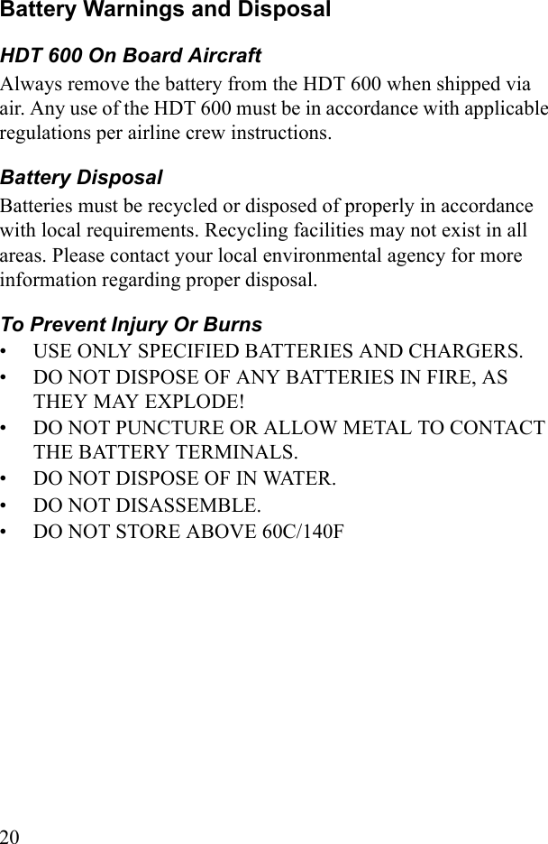20Battery Warnings and DisposalHDT 600 On Board AircraftAlways remove the battery from the HDT 600 when shipped via air. Any use of the HDT 600 must be in accordance with applicable regulations per airline crew instructions.Battery Disposal Batteries must be recycled or disposed of properly in accordance with local requirements. Recycling facilities may not exist in all areas. Please contact your local environmental agency for more information regarding proper disposal.To Prevent Injury Or Burns• USE ONLY SPECIFIED BATTERIES AND CHARGERS.• DO NOT DISPOSE OF ANY BATTERIES IN FIRE, AS THEY MAY EXPLODE!• DO NOT PUNCTURE OR ALLOW METAL TO CONTACT THE BATTERY TERMINALS.• DO NOT DISPOSE OF IN WATER.• DO NOT DISASSEMBLE.• DO NOT STORE ABOVE 60C/140F