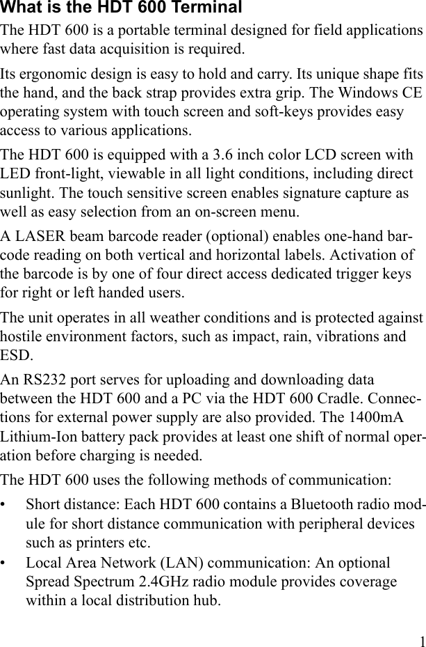 1What is the HDT 600 TerminalThe HDT 600 is a portable terminal designed for field applications where fast data acquisition is required. Its ergonomic design is easy to hold and carry. Its unique shape fits the hand, and the back strap provides extra grip. The Windows CE operating system with touch screen and soft-keys provides easy access to various applications. The HDT 600 is equipped with a 3.6 inch color LCD screen with LED front-light, viewable in all light conditions, including direct sunlight. The touch sensitive screen enables signature capture as well as easy selection from an on-screen menu. A LASER beam barcode reader (optional) enables one-hand bar-code reading on both vertical and horizontal labels. Activation of the barcode is by one of four direct access dedicated trigger keys for right or left handed users. The unit operates in all weather conditions and is protected against hostile environment factors, such as impact, rain, vibrations and ESD. An RS232 port serves for uploading and downloading data between the HDT 600 and a PC via the HDT 600 Cradle. Connec-tions for external power supply are also provided. The 1400mA Lithium-Ion battery pack provides at least one shift of normal oper-ation before charging is needed. The HDT 600 uses the following methods of communication:• Short distance: Each HDT 600 contains a Bluetooth radio mod-ule for short distance communication with peripheral devices such as printers etc.• Local Area Network (LAN) communication: An optional Spread Spectrum 2.4GHz radio module provides coverage within a local distribution hub.