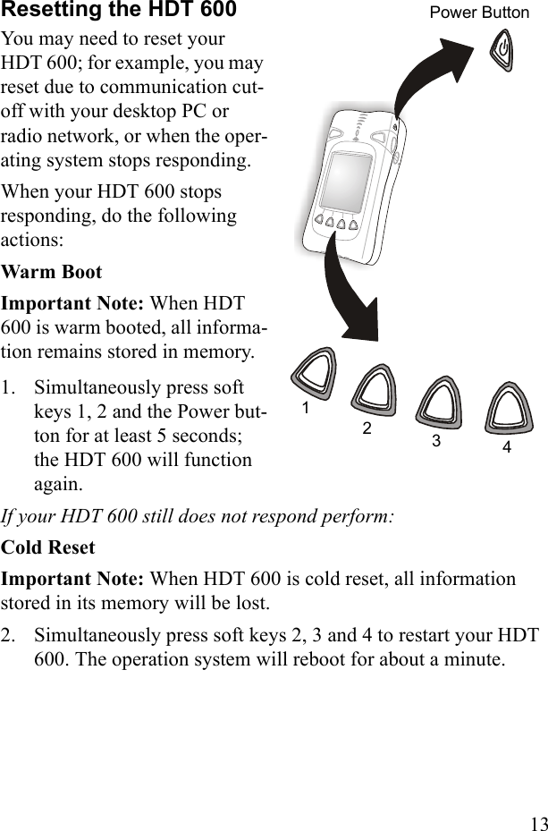 13Resetting the HDT 600You may need to reset your HDT 600; for example, you may reset due to communication cut-off with your desktop PC or radio network, or when the oper-ating system stops responding. When your HDT 600 stops responding, do the following actions:Warm BootImportant Note: When HDT 600 is warm booted, all informa-tion remains stored in memory.1. Simultaneously press soft keys 1, 2 and the Power but-ton for at least 5 seconds; the HDT 600 will function again. If your HDT 600 still does not respond perform:Cold ResetImportant Note: When HDT 600 is cold reset, all information stored in its memory will be lost.2. Simultaneously press soft keys 2, 3 and 4 to restart your HDT 600. The operation system will reboot for about a minute. 1234Power Button