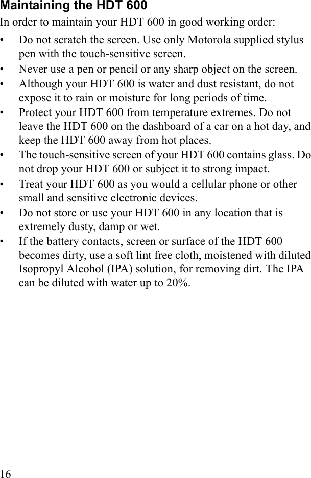 16Maintaining the HDT 600 In order to maintain your HDT 600 in good working order:• Do not scratch the screen. Use only Motorola supplied stylus pen with the touch-sensitive screen.• Never use a pen or pencil or any sharp object on the screen.• Although your HDT 600 is water and dust resistant, do not expose it to rain or moisture for long periods of time.• Protect your HDT 600 from temperature extremes. Do not leave the HDT 600 on the dashboard of a car on a hot day, and keep the HDT 600 away from hot places.• The touch-sensitive screen of your HDT 600 contains glass. Do not drop your HDT 600 or subject it to strong impact.• Treat your HDT 600 as you would a cellular phone or other small and sensitive electronic devices.• Do not store or use your HDT 600 in any location that is extremely dusty, damp or wet.• If the battery contacts, screen or surface of the HDT 600 becomes dirty, use a soft lint free cloth, moistened with diluted Isopropyl Alcohol (IPA) solution, for removing dirt. The IPA can be diluted with water up to 20%. 