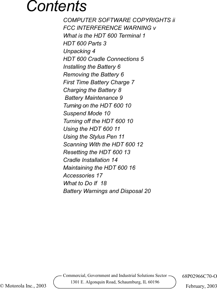 Commercial, Government and Industrial Solutions Sector1301 E. Algonquin Road, Schaumburg, IL 6019668P02966C70-OFebruary, 2003© Motorola Inc., 2003ContentsCOMPUTER SOFTWARE COPYRIGHTS iiFCC INTERFERENCE WARNING vWhat is the HDT 600 Terminal 1HDT 600 Parts 3Unpacking 4HDT 600 Cradle Connections 5Installing the Battery 6Removing the Battery 6First Time Battery Charge 7Charging the Battery 8 Battery Maintenance 9Turning on the HDT 600 10Suspend Mode 10Turning off the HDT 600 10Using the HDT 600 11Using the Stylus Pen 11Scanning With the HDT 600 12Resetting the HDT 600 13Cradle Installation 14Maintaining the HDT 600 16Accessories 17What to Do If  18Battery Warnings and Disposal 20
