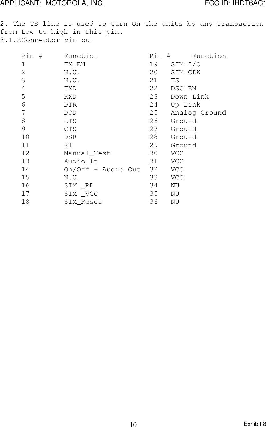 APPLICANT:  MOTOROLA, INC. FCC ID: IHDT6AC1Exhibit 8102. The TS line is used to turn On the units by any transactionfrom Low to high in this pin.3.1.2 Connector pin outPin # Function Pin # Function1  TX_EN 19 SIM I/O2  N.U. 20 SIM CLK3  N.U. 21 TS4  TXD 22 DSC_EN5  RXD 23 Down Link6  DTR 24 Up Link7  DCD 25 Analog Ground8  RTS 26 Ground9  CTS 27 Ground10  DSR 28 Ground11 RI 29 Ground12  Manual_Test 30 VCC 13  Audio In 31 VCC14  On/Off + Audio Out 32 VCC15  N.U.   33 VCC16 SIM _PD    34 NU 17 SIM _VCC    35 NU18 SIM_Reset  36 NU