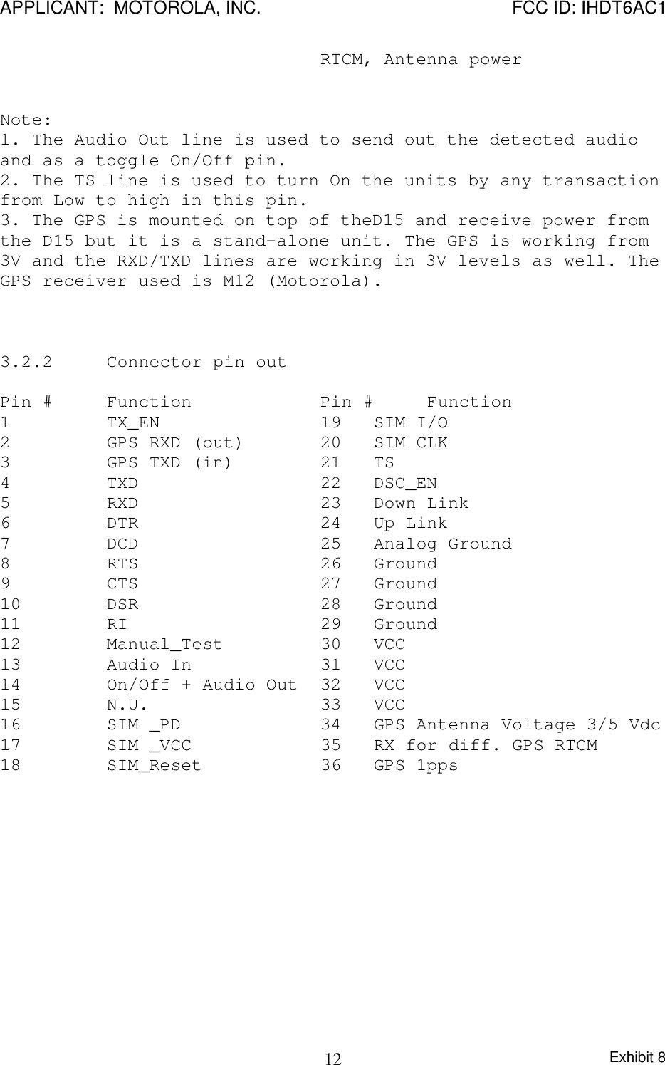 APPLICANT:  MOTOROLA, INC. FCC ID: IHDT6AC1Exhibit 812RTCM, Antenna powerNote:1. The Audio Out line is used to send out the detected audioand as a toggle On/Off pin.2. The TS line is used to turn On the units by any transactionfrom Low to high in this pin.3. The GPS is mounted on top of theD15 and receive power fromthe D15 but it is a stand-alone unit. The GPS is working from3V and the RXD/TXD lines are working in 3V levels as well. TheGPS receiver used is M12 (Motorola).3.2.2 Connector pin outPin # Function Pin # Function1  TX_EN 19 SIM I/O2  GPS RXD (out) 20 SIM CLK3  GPS TXD (in) 21 TS4  TXD 22 DSC_EN5  RXD 23 Down Link6  DTR 24 Up Link7  DCD 25 Analog Ground8  RTS 26 Ground9  CTS 27 Ground10  DSR 28 Ground11 RI 29 Ground12  Manual_Test 30 VCC 13  Audio In 31 VCC14  On/Off + Audio Out 32 VCC15  N.U.   33 VCC16 SIM _PD    34 GPS Antenna Voltage 3/5 Vdc17 SIM _VCC    35 RX for diff. GPS RTCM18 SIM_Reset  36 GPS 1pps