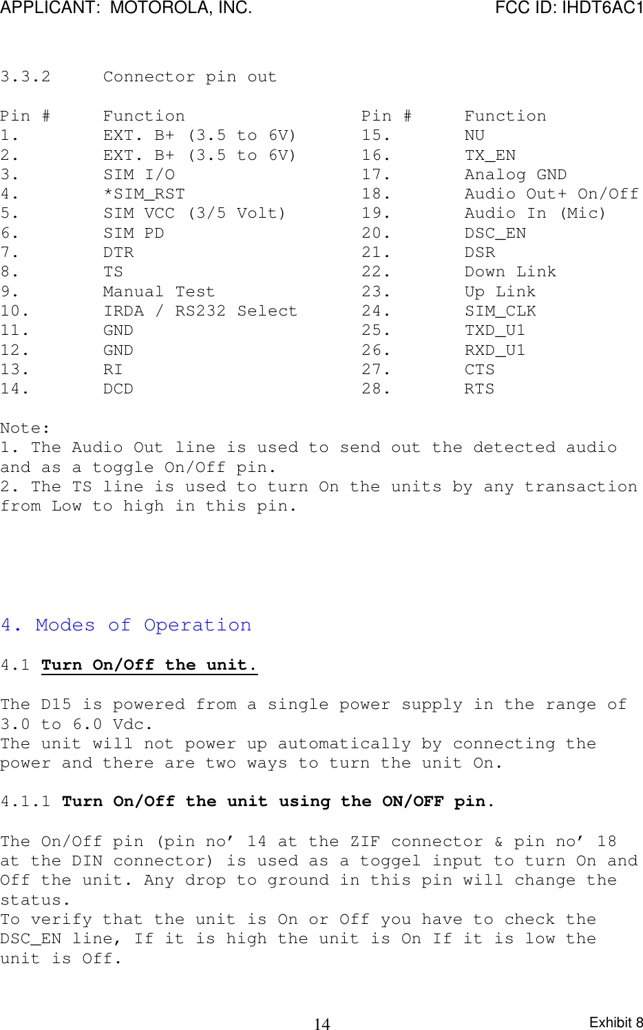 APPLICANT:  MOTOROLA, INC. FCC ID: IHDT6AC1Exhibit 8143.3.2 Connector pin outPin # Function Pin # Function1. EXT. B+ (3.5 to 6V) 15. NU2. EXT. B+ (3.5 to 6V) 16. TX_EN3. SIM I/O 17. Analog GND4. *SIM_RST 18. Audio Out+ On/Off5. SIM VCC (3/5 Volt) 19.  Audio In (Mic)6. SIM PD 20. DSC_EN7. DTR 21. DSR8. TS 22. Down Link9. Manual Test 23. Up Link10. IRDA / RS232 Select 24.  SIM_CLK11. GND 25. TXD_U112. GND 26. RXD_U113. RI 27. CTS14. DCD 28.       RTSNote:1. The Audio Out line is used to send out the detected audioand as a toggle On/Off pin.2. The TS line is used to turn On the units by any transactionfrom Low to high in this pin.4. Modes of Operation4.1 Turn On/Off the unit.The D15 is powered from a single power supply in the range of3.0 to 6.0 Vdc.The unit will not power up automatically by connecting thepower and there are two ways to turn the unit On.4.1.1 Turn On/Off the unit using the ON/OFF pin.The On/Off pin (pin no’ 14 at the ZIF connector &amp; pin no’ 18at the DIN connector) is used as a toggel input to turn On andOff the unit. Any drop to ground in this pin will change thestatus.To verify that the unit is On or Off you have to check theDSC_EN line, If it is high the unit is On If it is low theunit is Off.