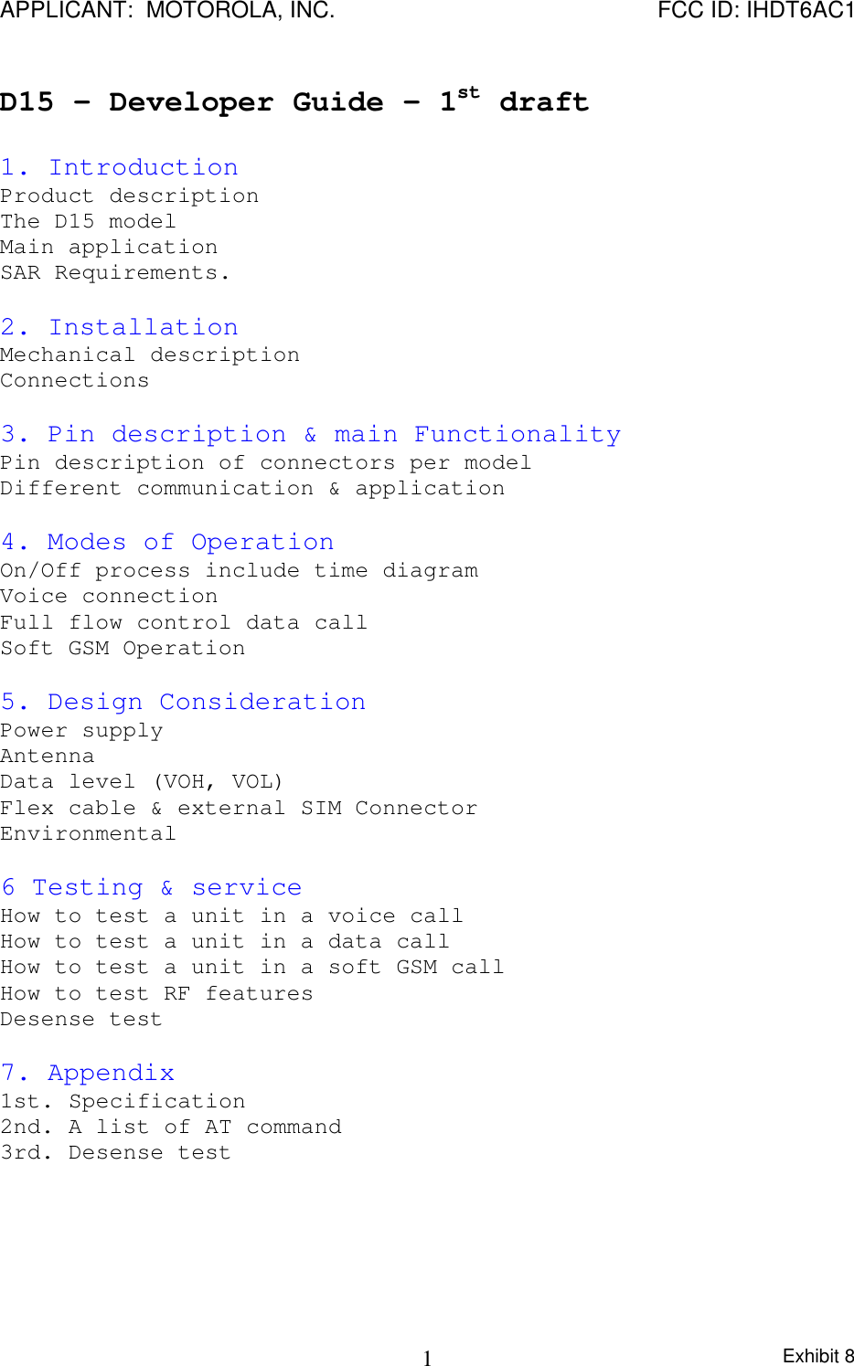 APPLICANT:  MOTOROLA, INC. FCC ID: IHDT6AC1Exhibit 81D15 – Developer Guide – 1st draft1. IntroductionProduct descriptionThe D15 modelMain applicationSAR Requirements.2. InstallationMechanical descriptionConnections3. Pin description &amp; main FunctionalityPin description of connectors per modelDifferent communication &amp; application4. Modes of OperationOn/Off process include time diagramVoice connectionFull flow control data callSoft GSM Operation5. Design ConsiderationPower supplyAntennaData level (VOH, VOL)Flex cable &amp; external SIM ConnectorEnvironmental6 Testing &amp; serviceHow to test a unit in a voice callHow to test a unit in a data callHow to test a unit in a soft GSM callHow to test RF featuresDesense test7. Appendix1st. Specification2nd. A list of AT command3rd. Desense test