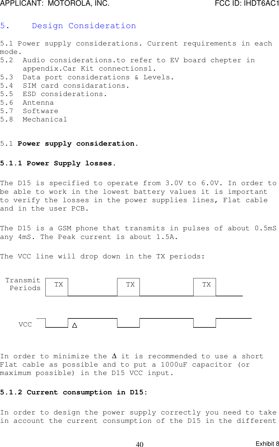 APPLICANT:  MOTOROLA, INC. FCC ID: IHDT6AC1Exhibit 8405.     Design Consideration5.1 Power supply considerations. Current requirements in eachmode.5.2 Audio considerations.to refer to EV board chepter inappendix.Car Kit connectionsl.5.3 Data port considerations &amp; Levels.5.4 SIM card considarations.5.5 ESD considerations.5.6 Antenna5.7 Software5.8 Mechanical5.1 Power supply consideration.5.1.1 Power Supply losses.The D15 is specified to operate from 3.0V to 6.0V. In order tobe able to work in the lowest battery values it is importantto verify the losses in the power supplies lines, Flat cableand in the user PCB.The D15 is a GSM phone that transmits in pulses of about 0.5mSany 4mS. The Peak current is about 1.5A.The VCC line will drop down in the TX periods:In order to minimize the ∆ it is recommended to use a shortFlat cable as possible and to put a 1000uF capacitor (ormaximum possible) in the D15 VCC input.5.1.2 Current consumption in D15:In order to design the power supply correctly you need to takein account the current consumption of the D15 in the differentTXTXTXTransmitPeriodsVCC