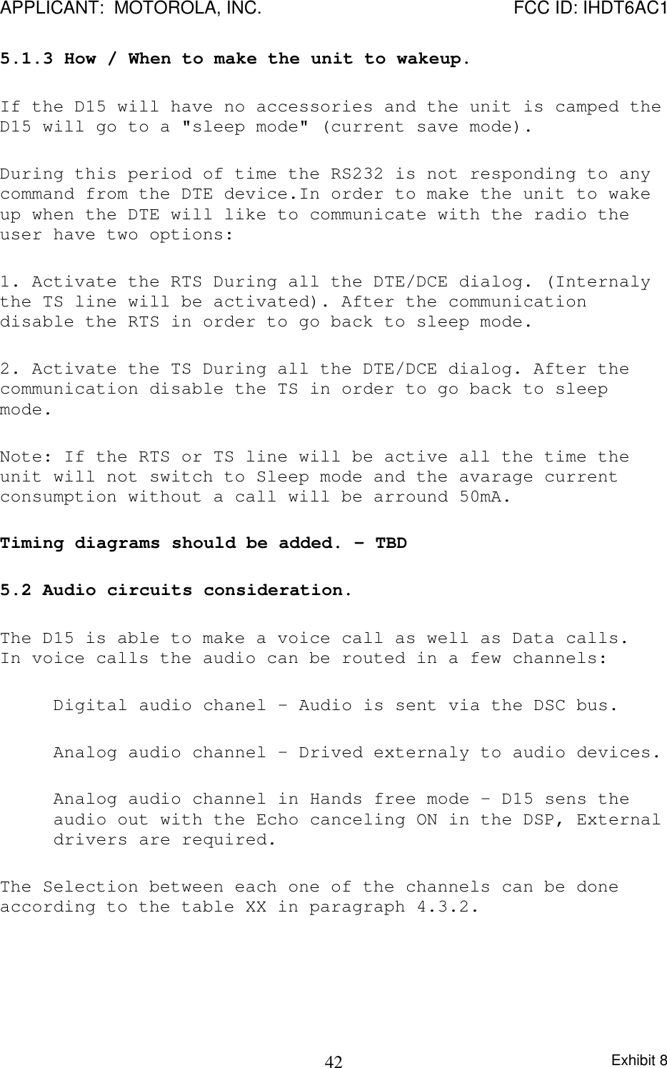 APPLICANT:  MOTOROLA, INC. FCC ID: IHDT6AC1Exhibit 8425.1.3 How / When to make the unit to wakeup.If the D15 will have no accessories and the unit is camped theD15 will go to a &quot;sleep mode&quot; (current save mode).During this period of time the RS232 is not responding to anycommand from the DTE device.In order to make the unit to wakeup when the DTE will like to communicate with the radio theuser have two options:1. Activate the RTS During all the DTE/DCE dialog. (Internalythe TS line will be activated). After the communicationdisable the RTS in order to go back to sleep mode.2. Activate the TS During all the DTE/DCE dialog. After thecommunication disable the TS in order to go back to sleepmode.Note: If the RTS or TS line will be active all the time theunit will not switch to Sleep mode and the avarage currentconsumption without a call will be arround 50mA.Timing diagrams should be added. - TBD5.2 Audio circuits consideration.The D15 is able to make a voice call as well as Data calls.In voice calls the audio can be routed in a few channels:Digital audio chanel - Audio is sent via the DSC bus.Analog audio channel - Drived externaly to audio devices.Analog audio channel in Hands free mode - D15 sens theaudio out with the Echo canceling ON in the DSP, Externaldrivers are required.The Selection between each one of the channels can be doneaccording to the table XX in paragraph 4.3.2.