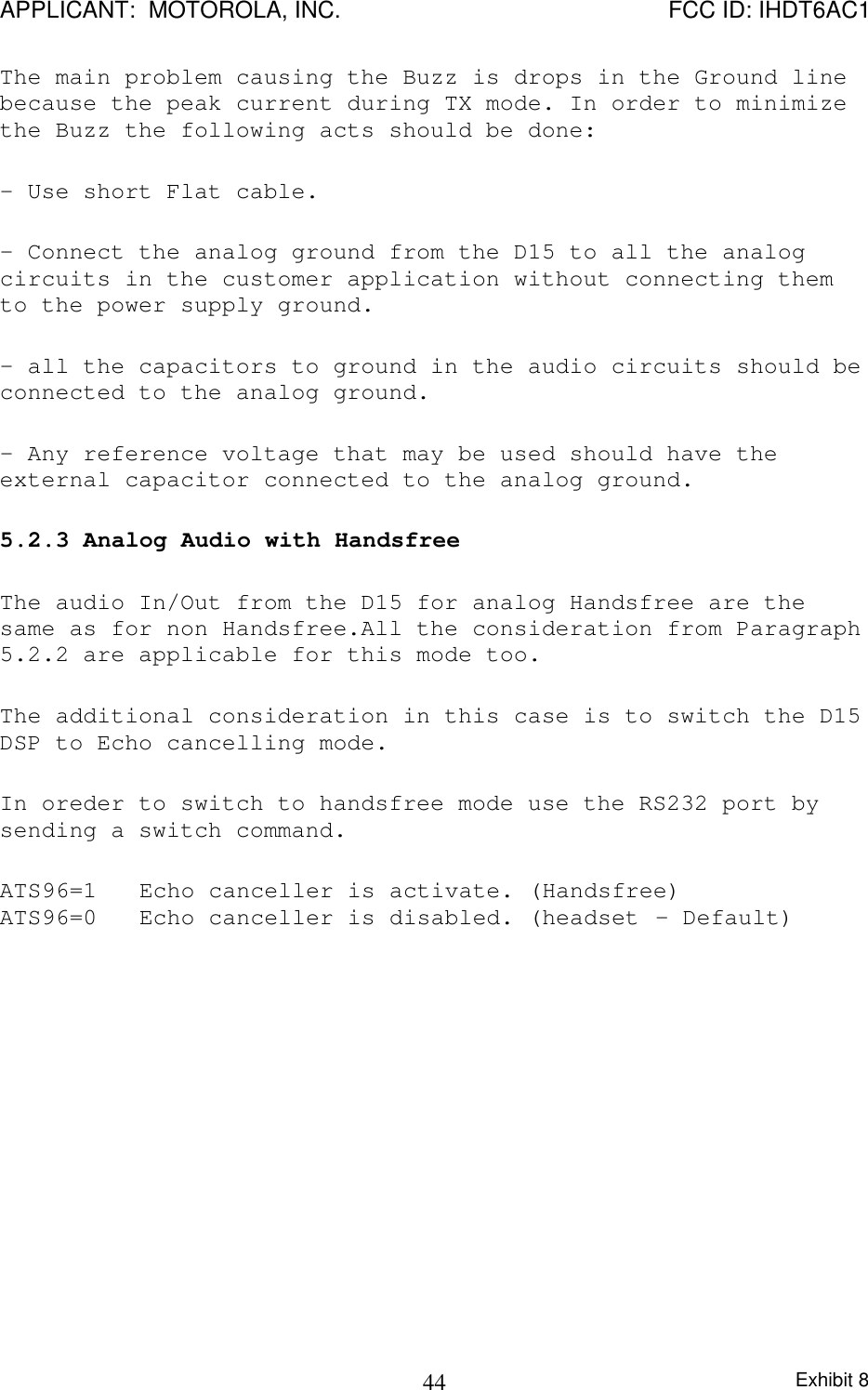 APPLICANT:  MOTOROLA, INC. FCC ID: IHDT6AC1Exhibit 844The main problem causing the Buzz is drops in the Ground linebecause the peak current during TX mode. In order to minimizethe Buzz the following acts should be done:- Use short Flat cable.- Connect the analog ground from the D15 to all the analogcircuits in the customer application without connecting themto the power supply ground.- all the capacitors to ground in the audio circuits should beconnected to the analog ground.- Any reference voltage that may be used should have theexternal capacitor connected to the analog ground.5.2.3 Analog Audio with HandsfreeThe audio In/Out from the D15 for analog Handsfree are thesame as for non Handsfree.All the consideration from Paragraph5.2.2 are applicable for this mode too.The additional consideration in this case is to switch the D15DSP to Echo cancelling mode.In oreder to switch to handsfree mode use the RS232 port bysending a switch command.ATS96=1 Echo canceller is activate. (Handsfree)ATS96=0 Echo canceller is disabled. (headset - Default)