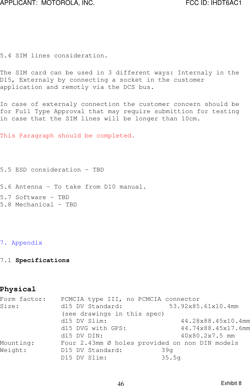 APPLICANT:  MOTOROLA, INC. FCC ID: IHDT6AC1Exhibit 8465.4 SIM lines consideration.The SIM card can be used in 3 different ways: Internaly in theD15, Externaly by connecting a socket in the customerapplication and remotly via the DCS bus.In case of externaly connection the customer concern should befor Full Type Approval that may require submittion for testingin case that the SIM lines will be longer than 10cm.This Paragraph should be completed.5.5 ESD consideration - TBD5.6 Antenna - To take from D10 manual.5.7 Software - TBD5.8 Mechanical - TBD7. Appendix7.1 SpecificationsPhysicalForm factor: PCMCIA type III, no PCMCIA connectorSize: d15 DV Standard:            53.92x85.61x10.4mm(see drawings in this spec)d15 DV Slim:                   44.28x88.45x10.4mmd15 DVG with GPS:              44.74x88.45x17.6mmd15 DV DIN:                    40x80.2x7.5 mmMounting: Four 2.43mm Ø holes provided on non DIN modelsWeight: D15 DV Standard:          39gD15 DV Slim:              35.5g