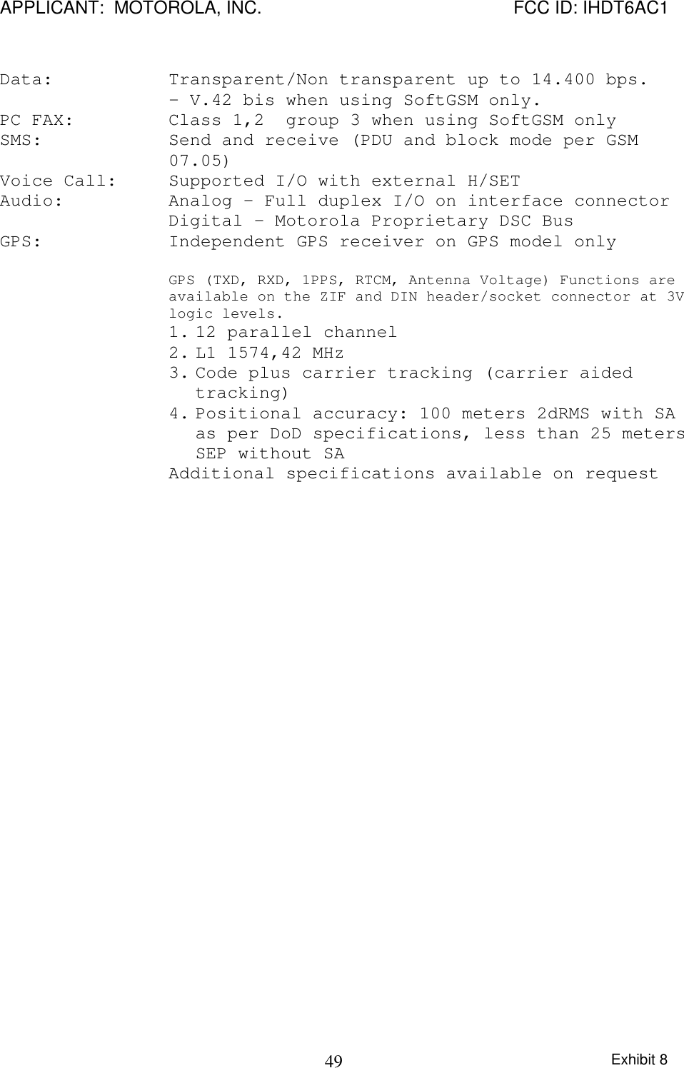 APPLICANT:  MOTOROLA, INC. FCC ID: IHDT6AC1Exhibit 849 Data:  Transparent/Non transparent up to 14.400 bps. - V.42 bis when using SoftGSM only. PC FAX:  Class 1,2  group 3 when using SoftGSM only SMS:  Send and receive (PDU and block mode per GSM07.05) Voice Call:  Supported I/O with external H/SET Audio:  Analog – Full duplex I/O on interface connector Digital – Motorola Proprietary DSC Bus GPS:  Independent GPS receiver on GPS model only  GPS (TXD, RXD, 1PPS, RTCM, Antenna Voltage) Functions areavailable on the ZIF and DIN header/socket connector at 3Vlogic levels.1. 12 parallel channel2. L1 1574,42 MHz3. Code plus carrier tracking (carrier aidedtracking)4. Positional accuracy: 100 meters 2dRMS with SAas per DoD specifications, less than 25 metersSEP without SAAdditional specifications available on request