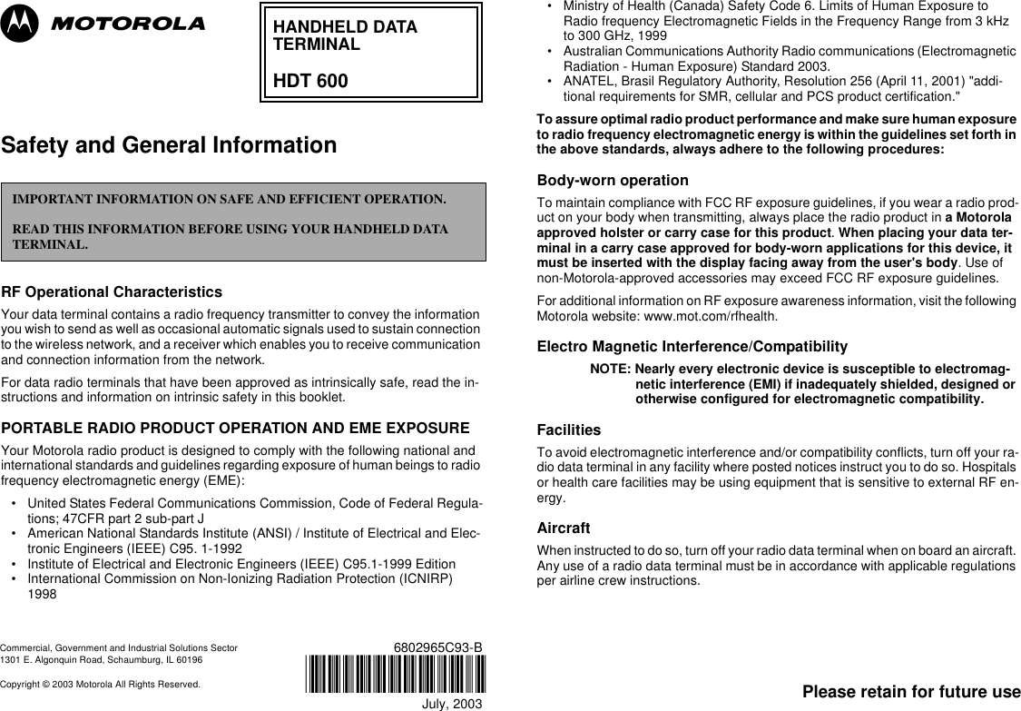 Please retain for future use6802965C93-BJuly, 2003@6802965C93@Commercial, Government and Industrial Solutions Sector 1301 E. Algonquin Road, Schaumburg, IL 60196Copyright © 2003 Motorola All Rights Reserved.Safety and General Information RF Operational Characteristics Your data terminal contains a radio frequency transmitter to convey the information you wish to send as well as occasional automatic signals used to sustain connection to the wireless network, and a receiver which enables you to receive communication and connection information from the network.For data radio terminals that have been approved as intrinsically safe, read the in-structions and information on intrinsic safety in this booklet.PORTABLE RADIO PRODUCT OPERATION AND EME EXPOSUREYour Motorola radio product is designed to comply with the following national and international standards and guidelines regarding exposure of human beings to radio frequency electromagnetic energy (EME):• United States Federal Communications Commission, Code of Federal Regula-tions; 47CFR part 2 sub-part J• American National Standards Institute (ANSI) / Institute of Electrical and Elec-tronic Engineers (IEEE) C95. 1-1992• Institute of Electrical and Electronic Engineers (IEEE) C95.1-1999 Edition• International Commission on Non-Ionizing Radiation Protection (ICNIRP) 1998• Ministry of Health (Canada) Safety Code 6. Limits of Human Exposure to Radio frequency Electromagnetic Fields in the Frequency Range from 3 kHz to 300 GHz, 1999• Australian Communications Authority Radio communications (Electromagnetic Radiation - Human Exposure) Standard 2003. • ANATEL, Brasil Regulatory Authority, Resolution 256 (April 11, 2001) &quot;addi-tional requirements for SMR, cellular and PCS product certification.&quot;To assure optimal radio product performance and make sure human exposure to radio frequency electromagnetic energy is within the guidelines set forth in the above standards, always adhere to the following procedures:Body-worn operationTo maintain compliance with FCC RF exposure guidelines, if you wear a radio prod-uct on your body when transmitting, always place the radio product in a Motorola approved holster or carry case for this product. When placing your data ter-minal in a carry case approved for body-worn applications for this device, it must be inserted with the display facing away from the user&apos;s body. Use of non-Motorola-approved accessories may exceed FCC RF exposure guidelines. For additional information on RF exposure awareness information, visit the following Motorola website: www.mot.com/rfhealth.Electro Magnetic Interference/CompatibilityNOTE: Nearly every electronic device is susceptible to electromag-netic interference (EMI) if inadequately shielded, designed or otherwise configured for electromagnetic compatibility.FacilitiesTo avoid electromagnetic interference and/or compatibility conflicts, turn off your ra-dio data terminal in any facility where posted notices instruct you to do so. Hospitals or health care facilities may be using equipment that is sensitive to external RF en-ergy.AircraftWhen instructed to do so, turn off your radio data terminal when on board an aircraft. Any use of a radio data terminal must be in accordance with applicable regulations per airline crew instructions.IMPORTANT INFORMATION ON SAFE AND EFFICIENT OPERATION.READ THIS INFORMATION BEFORE USING YOUR HANDHELD DATA TERMINAL.HANDHELD DATATERMINALHDT 600ab