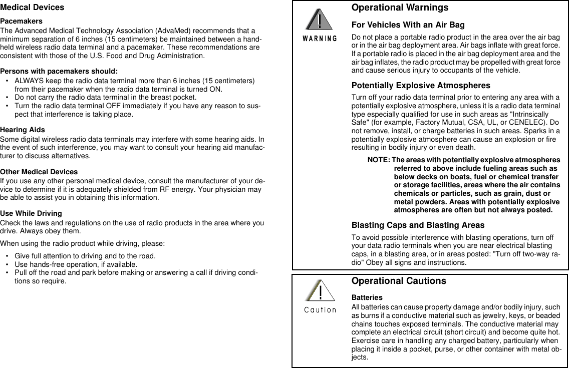 Medical DevicesPacemakersThe Advanced Medical Technology Association (AdvaMed) recommends that a minimum separation of 6 inches (15 centimeters) be maintained between a hand-held wireless radio data terminal and a pacemaker. These recommendations are consistent with those of the U.S. Food and Drug Administration.Persons with pacemakers should:• ALWAYS keep the radio data terminal more than 6 inches (15 centimeters) from their pacemaker when the radio data terminal is turned ON.• Do not carry the radio data terminal in the breast pocket.• Turn the radio data terminal OFF immediately if you have any reason to sus-pect that interference is taking place.Hearing AidsSome digital wireless radio data terminals may interfere with some hearing aids. In the event of such interference, you may want to consult your hearing aid manufac-turer to discuss alternatives.Other Medical DevicesIf you use any other personal medical device, consult the manufacturer of your de-vice to determine if it is adequately shielded from RF energy. Your physician may be able to assist you in obtaining this information.Use While DrivingCheck the laws and regulations on the use of radio products in the area where you drive. Always obey them. When using the radio product while driving, please:• Give full attention to driving and to the road.• Use hands-free operation, if available.• Pull off the road and park before making or answering a call if driving condi-tions so require.Operational WarningsFor Vehicles With an Air BagDo not place a portable radio product in the area over the air bag or in the air bag deployment area. Air bags inflate with great force. If a portable radio is placed in the air bag deployment area and the air bag inflates, the radio product may be propelled with great force and cause serious injury to occupants of the vehicle.Potentially Explosive AtmospheresTurn off your radio data terminal prior to entering any area with a potentially explosive atmosphere, unless it is a radio data terminal type especially qualified for use in such areas as &quot;Intrinsically Safe&quot; (for example, Factory Mutual, CSA, UL, or CENELEC). Do not remove, install, or charge batteries in such areas. Sparks in a potentially explosive atmosphere can cause an explosion or fire resulting in bodily injury or even death. NOTE: The areas with potentially explosive atmospheres referred to above include fueling areas such as below decks on boats, fuel or chemical transfer or storage facilities, areas where the air contains chemicals or particles, such as grain, dust or metal powders. Areas with potentially explosive atmospheres are often but not always posted.Blasting Caps and Blasting AreasTo avoid possible interference with blasting operations, turn off your data radio terminals when you are near electrical blasting caps, in a blasting area, or in areas posted: &quot;Turn off two-way ra-dio&quot; Obey all signs and instructions.Operational CautionsBatteriesAll batteries can cause property damage and/or bodily injury, such as burns if a conductive material such as jewelry, keys, or beaded chains touches exposed terminals. The conductive material may complete an electrical circuit (short circuit) and become quite hot. Exercise care in handling any charged battery, particularly when placing it inside a pocket, purse, or other container with metal ob-jects.