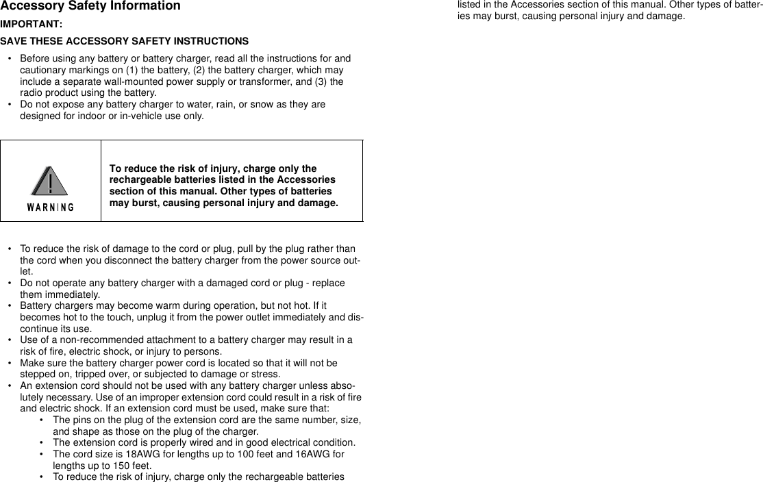 Accessory Safety InformationIMPORTANT:SAVE THESE ACCESSORY SAFETY INSTRUCTIONS• Before using any battery or battery charger, read all the instructions for and cautionary markings on (1) the battery, (2) the battery charger, which may include a separate wall-mounted power supply or transformer, and (3) the radio product using the battery.• Do not expose any battery charger to water, rain, or snow as they are designed for indoor or in-vehicle use only. • To reduce the risk of damage to the cord or plug, pull by the plug rather than the cord when you disconnect the battery charger from the power source out-let.• Do not operate any battery charger with a damaged cord or plug - replace them immediately. • Battery chargers may become warm during operation, but not hot. If it becomes hot to the touch, unplug it from the power outlet immediately and dis-continue its use. • Use of a non-recommended attachment to a battery charger may result in a risk of fire, electric shock, or injury to persons. • Make sure the battery charger power cord is located so that it will not be stepped on, tripped over, or subjected to damage or stress. • An extension cord should not be used with any battery charger unless abso-lutely necessary. Use of an improper extension cord could result in a risk of fire and electric shock. If an extension cord must be used, make sure that: • The pins on the plug of the extension cord are the same number, size, and shape as those on the plug of the charger. • The extension cord is properly wired and in good electrical condition. • The cord size is 18AWG for lengths up to 100 feet and 16AWG for lengths up to 150 feet. • To reduce the risk of injury, charge only the rechargeable batteries listed in the Accessories section of this manual. Other types of batter-ies may burst, causing personal injury and damage. To reduce the risk of injury, charge only therechargeable batteries listed in the Accessoriessection of this manual. Other types of batteriesmay burst, causing personal injury and damage.