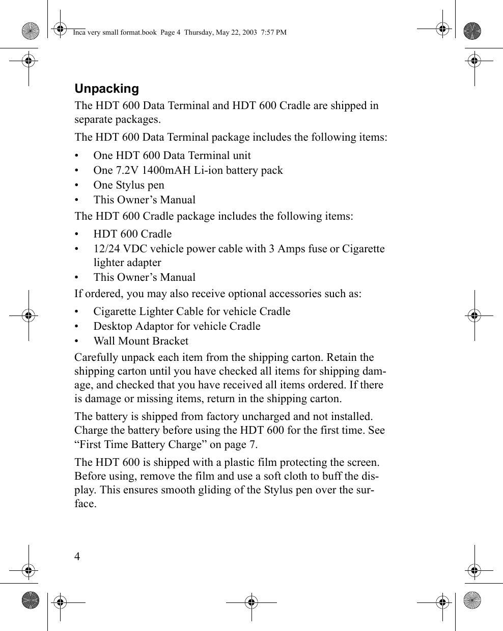 4UnpackingThe HDT 600 Data Terminal and HDT 600 Cradle are shipped in separate packages. The HDT 600 Data Terminal package includes the following items:• One HDT 600 Data Terminal unit• One 7.2V 1400mAH Li-ion battery pack• One Stylus pen• This Owner’s ManualThe HDT 600 Cradle package includes the following items:• HDT 600 Cradle• 12/24 VDC vehicle power cable with 3 Amps fuse or Cigarette lighter adapter• This Owner’s ManualIf ordered, you may also receive optional accessories such as: • Cigarette Lighter Cable for vehicle Cradle • Desktop Adaptor for vehicle Cradle• Wall Mount BracketCarefully unpack each item from the shipping carton. Retain the shipping carton until you have checked all items for shipping dam-age, and checked that you have received all items ordered. If there is damage or missing items, return in the shipping carton.The battery is shipped from factory uncharged and not installed. Charge the battery before using the HDT 600 for the first time. See “First Time Battery Charge” on page 7.The HDT 600 is shipped with a plastic film protecting the screen. Before using, remove the film and use a soft cloth to buff the dis-play. This ensures smooth gliding of the Stylus pen over the sur-face.Inca very small format.book  Page 4  Thursday, May 22, 2003  7:57 PM