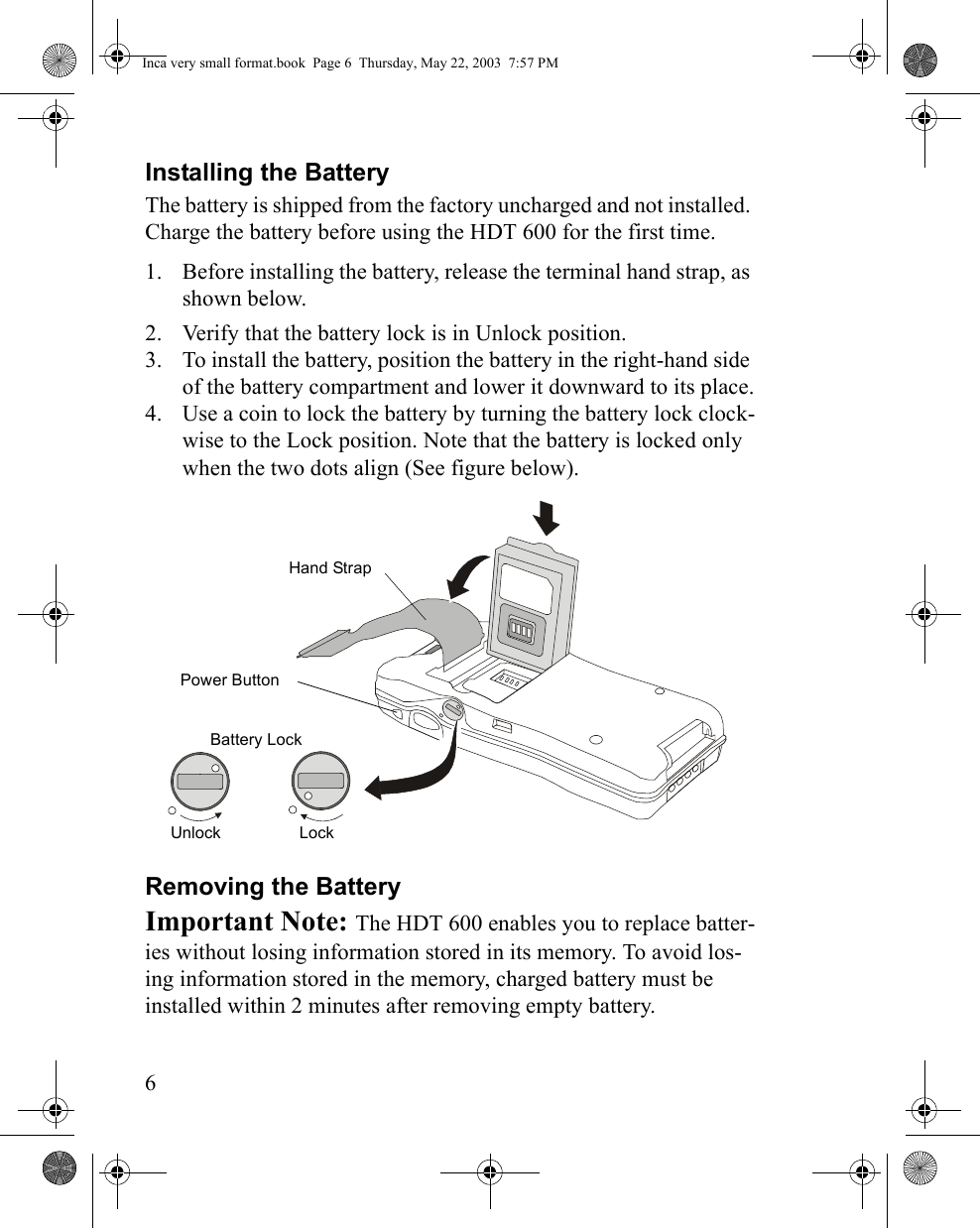 6Installing the BatteryThe battery is shipped from the factory uncharged and not installed. Charge the battery before using the HDT 600 for the first time.1. Before installing the battery, release the terminal hand strap, as shown below.2. Verify that the battery lock is in Unlock position.3. To install the battery, position the battery in the right-hand side of the battery compartment and lower it downward to its place.4. Use a coin to lock the battery by turning the battery lock clock-wise to the Lock position. Note that the battery is locked only when the two dots align (See figure below). Removing the BatteryImportant Note: The HDT 600 enables you to replace batter-ies without losing information stored in its memory. To avoid los-ing information stored in the memory, charged battery must be installed within 2 minutes after removing empty battery.Battery LockPower Button Hand StrapLockUnlockInca very small format.book  Page 6  Thursday, May 22, 2003  7:57 PM