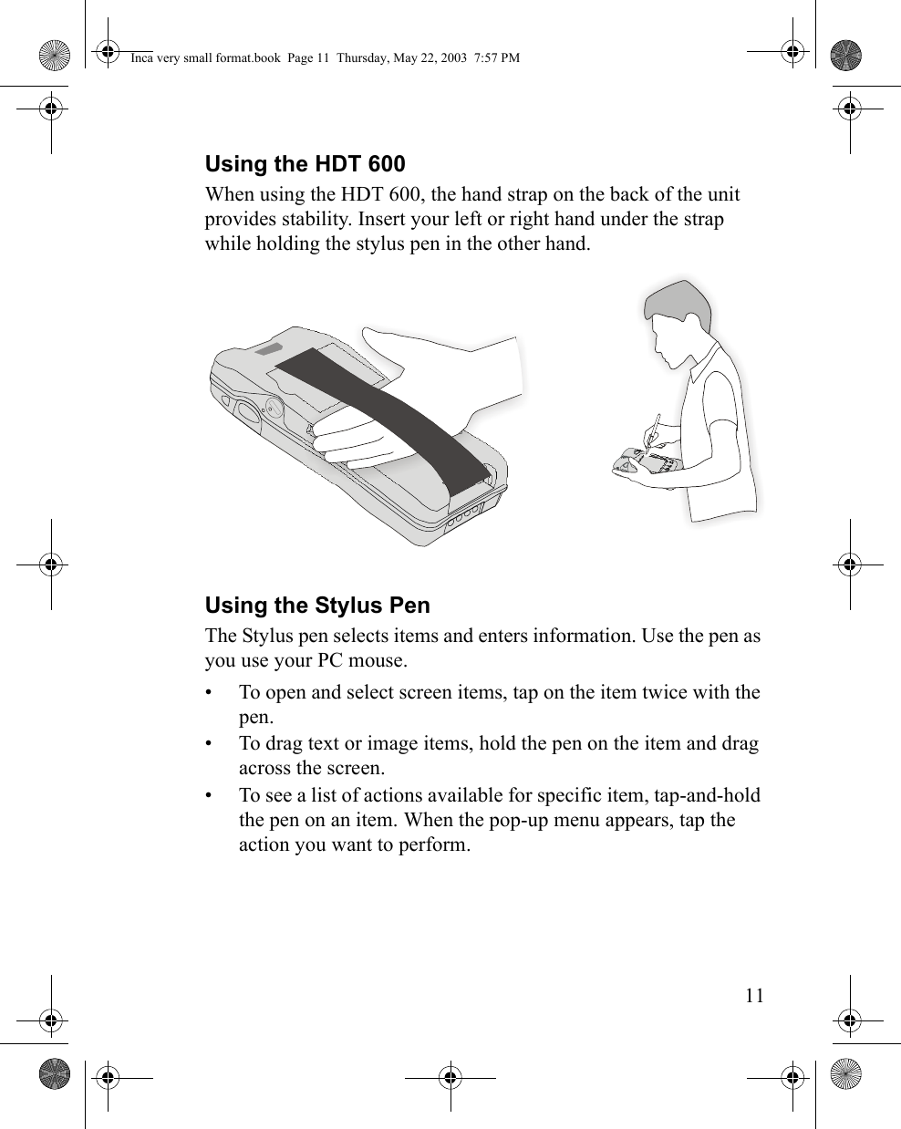 11Using the HDT 600When using the HDT 600, the hand strap on the back of the unit provides stability. Insert your left or right hand under the strap while holding the stylus pen in the other hand.Using the Stylus PenThe Stylus pen selects items and enters information. Use the pen as you use your PC mouse.• To open and select screen items, tap on the item twice with the pen.• To drag text or image items, hold the pen on the item and drag across the screen. • To see a list of actions available for specific item, tap-and-hold the pen on an item. When the pop-up menu appears, tap the action you want to perform.Inca very small format.book  Page 11  Thursday, May 22, 2003  7:57 PM