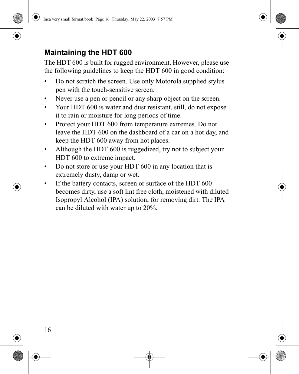 16Maintaining the HDT 600 The HDT 600 is built for rugged environment. However, please use the following guidelines to keep the HDT 600 in good condition:• Do not scratch the screen. Use only Motorola supplied stylus pen with the touch-sensitive screen.• Never use a pen or pencil or any sharp object on the screen.• Your HDT 600 is water and dust resistant, still, do not expose it to rain or moisture for long periods of time.• Protect your HDT 600 from temperature extremes. Do not leave the HDT 600 on the dashboard of a car on a hot day, and keep the HDT 600 away from hot places.• Although the HDT 600 is ruggedized, try not to subject your HDT 600 to extreme impact.• Do not store or use your HDT 600 in any location that is extremely dusty, damp or wet.• If the battery contacts, screen or surface of the HDT 600 becomes dirty, use a soft lint free cloth, moistened with diluted Isopropyl Alcohol (IPA) solution, for removing dirt. The IPA can be diluted with water up to 20%. Inca very small format.book  Page 16  Thursday, May 22, 2003  7:57 PM