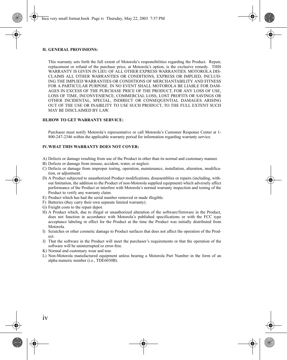 ivII. GENERAL PROVISIONS:This warranty sets forth the full extent of Motorola’s responsibilities regarding the Product.  Repair,replacement or refund of the purchase price, at Motorola’s option, is the exclusive remedy.  THISWARRANTY IS GIVEN IN LIEU OF ALL OTHER EXPRESS WARRANTIES. MOTOROLA DIS-CLAIMS ALL OTHER WARRANTIES OR CONDITIONS, EXPRESS OR IMPLIED, INCLUD-ING THE IMPLIED WARRANTIES OR CONDITIONS OF MERCHANTABILITY AND FITNESSFOR A PARTICULAR PURPOSE. IN NO EVENT SHALL MOTOROLA BE LIABLE FOR DAM-AGES IN EXCESS OF THE PURCHASE PRICE OF THE PRODUCT, FOR ANY LOSS OF USE,LOSS OF TIME, INCONVENIENCE, COMMERCIAL LOSS, LOST PROFITS OR SAVINGS OROTHER INCIDENTAL, SPECIAL, INDIRECT OR CONSEQUENTIAL DAMAGES ARISINGOUT OF THE USE OR INABILITY TO USE SUCH PRODUCT, TO THE FULL EXTENT SUCHMAY BE DISCLAIMED BY LAW.III.HOW TO GET WARRANTY SERVICE:Purchaser must notify Motorola’s representative or call Motorola’s Customer Response Center at 1-800-247-2346 within the applicable warranty period for information regarding warranty service.IV. WHAT THIS WARRANTY DOES NOT COVER:A) Defects or damage resulting from use of the Product in other than its normal and customary manner.B) Defects or damage from misuse, accident, water, or neglect.C) Defects or damage from improper testing, operation, maintenance, installation, alteration, modifica-tion, or adjustment.D) A Product subjected to unauthorized Product modifications, disassemblies or repairs (including, with-out limitation, the addition to the Product of non-Motorola supplied equipment) which adversely affectperformance of the Product or interfere with Motorola’s normal warranty inspection and testing of theProduct to verify any warranty claim.E) Product which has had the serial number removed or made illegible.F) Batteries (they carry their own separate limited warranty).G) Freight costs to the repair depot.H) A Product which, due to illegal or unauthorized alteration of the software/firmware in the Product,does not function in accordance with Motorola’s published specifications or with the FCC typeacceptance labeling in effect for the Product at the time the Product was initially distributed fromMotorola.I) Scratches or other cosmetic damage to Product surfaces that does not affect the operation of the Prod-uct.J) That the software in the Product will meet the purchaser’s requirements or that the operation of thesoftware will be uninterrupted or error-free.K) Normal and customary wear and tear.L) Non-Motorola manufactured equipment unless bearing a Motorola Part Number in the form of analpha numeric number (i.e., TDE6030B).Inca very small format.book  Page iv  Thursday, May 22, 2003  7:57 PM