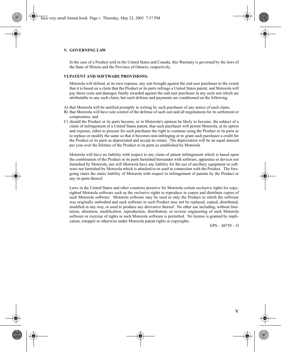 vV. GOVERNING LAWIn the case of a Product sold in the United States and Canada, this Warranty is governed by the laws ofthe State of Illinois and the Province of Ontario, respectively.VI.PATENT AND SOFTWARE PROVISIONS:Motorola will defend, at its own expense, any suit brought against the end user purchaser to the extentthat it is based on a claim that the Product or its parts infringe a United States patent, and Motorola willpay those costs and damages finally awarded against the end user purchaser in any such suit which areattributable to any such claim, but such defense and payments are conditioned on the following:A) that Motorola will be notified promptly in writing by such purchaser of any notice of such claim;B) that Motorola will have sole control of the defense of such suit and all negotiations for its settlement orcompromise; andC) should the Product or its parts become, or in Motorola&apos;s opinion be likely to become, the subject of aclaim of infringement of a United States patent, that such purchaser will permit Motorola, at its optionand expense, either to procure for such purchaser the right to continue using the Product or its parts orto replace or modify the same so that it becomes non-infringing or to grant such purchaser a credit forthe Product or its parts as depreciated and accept its return.  The depreciation will be an equal amountper year over the lifetime of the Product or its parts as established by Motorola.Motorola will have no liability with respect to any claim of patent infringement which is based uponthe combination of the Product or its parts furnished hereunder with software, apparatus or devices notfurnished by Motorola, nor will Motorola have any liability for the use of ancillary equipment or soft-ware not furnished by Motorola which is attached to or used in connection with the Product.  The fore-going states the entire liability of Motorola with respect to infringement of patents by the Product orany its parts thereof.Laws in the United States and other countries preserve for Motorola certain exclusive rights for copy-righted Motorola software such as the exclusive rights to reproduce in copies and distribute copies ofsuch Motorola software.  Motorola software may be used in only the Product in which the softwarewas originally embodied and such software in such Product may not be replaced, copied, distributed,modified in any way, or used to produce any derivative thereof.  No other use including, without limi-tation, alteration, modification, reproduction, distribution, or reverse engineering of such Motorolasoftware or exercise of rights in such Motorola software is permitted.  No license is granted by impli-cation, estoppel or otherwise under Motorola patent rights or copyrights.EPS – 48759 – OInca very small format.book  Page v  Thursday, May 22, 2003  7:57 PM