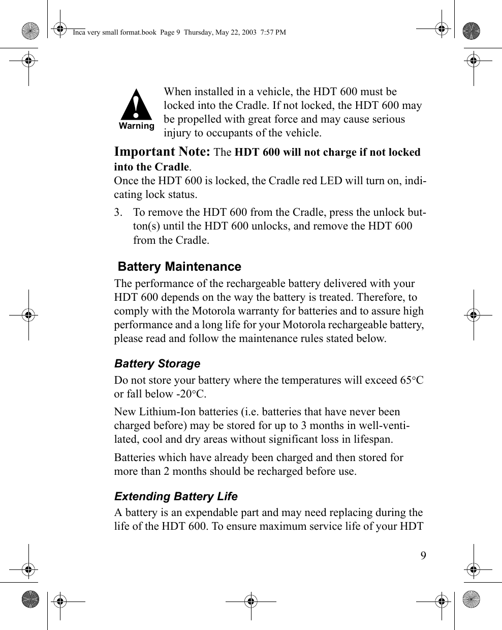 9When installed in a vehicle, the HDT 600 must be locked into the Cradle. If not locked, the HDT 600 may be propelled with great force and may cause serious injury to occupants of the vehicle. Important Note: The HDT 600 will not charge if not locked into the Cradle. Once the HDT 600 is locked, the Cradle red LED will turn on, indi-cating lock status.3. To remove the HDT 600 from the Cradle, press the unlock but-ton(s) until the HDT 600 unlocks, and remove the HDT 600 from the Cradle. Battery MaintenanceThe performance of the rechargeable battery delivered with your HDT 600 depends on the way the battery is treated. Therefore, to comply with the Motorola warranty for batteries and to assure high performance and a long life for your Motorola rechargeable battery, please read and follow the maintenance rules stated below.Battery StorageDo not store your battery where the temperatures will exceed 65°C or fall below -20°C.New Lithium-Ion batteries (i.e. batteries that have never been charged before) may be stored for up to 3 months in well-venti-lated, cool and dry areas without significant loss in lifespan.Batteries which have already been charged and then stored for more than 2 months should be recharged before use.Extending Battery LifeA battery is an expendable part and may need replacing during the life of the HDT 600. To ensure maximum service life of your HDT !WarningInca very small format.book  Page 9  Thursday, May 22, 2003  7:57 PM