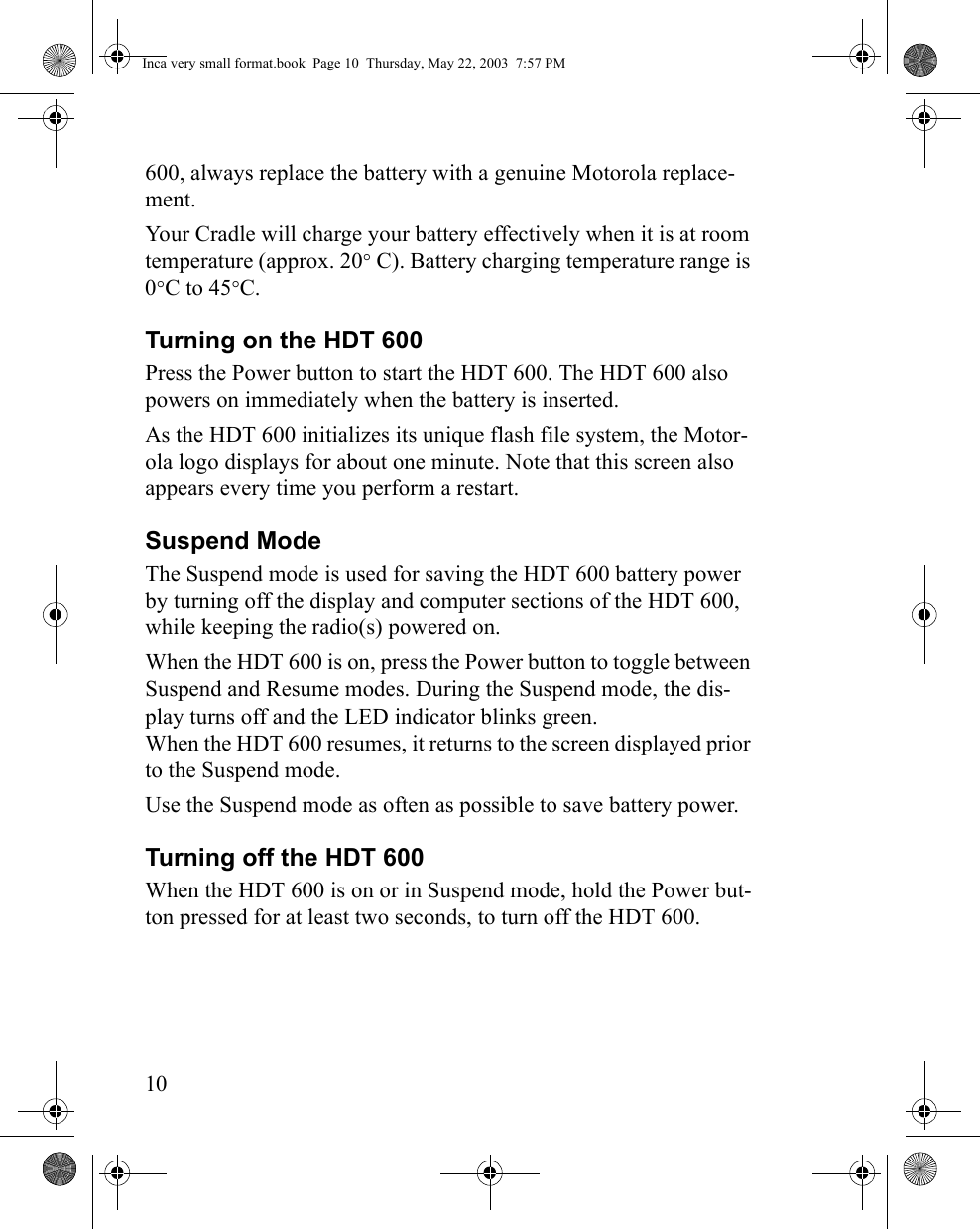 10600, always replace the battery with a genuine Motorola replace-ment.Your Cradle will charge your battery effectively when it is at room temperature (approx. 20° C). Battery charging temperature range is 0°C to 45°C.Turning on the HDT 600 Press the Power button to start the HDT 600. The HDT 600 also powers on immediately when the battery is inserted. As the HDT 600 initializes its unique flash file system, the Motor-ola logo displays for about one minute. Note that this screen also appears every time you perform a restart.Suspend ModeThe Suspend mode is used for saving the HDT 600 battery power by turning off the display and computer sections of the HDT 600, while keeping the radio(s) powered on.When the HDT 600 is on, press the Power button to toggle between Suspend and Resume modes. During the Suspend mode, the dis-play turns off and the LED indicator blinks green. When the HDT 600 resumes, it returns to the screen displayed prior to the Suspend mode. Use the Suspend mode as often as possible to save battery power.Turning off the HDT 600When the HDT 600 is on or in Suspend mode, hold the Power but-ton pressed for at least two seconds, to turn off the HDT 600.Inca very small format.book  Page 10  Thursday, May 22, 2003  7:57 PM