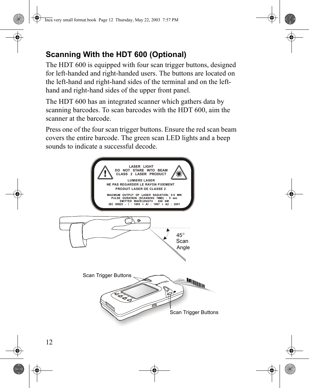 12Scanning With the HDT 600 (Optional)The HDT 600 is equipped with four scan trigger buttons, designed for left-handed and right-handed users. The buttons are located on the left-hand and right-hand sides of the terminal and on the left-hand and right-hand sides of the upper front panel.The HDT 600 has an integrated scanner which gathers data by scanning barcodes. To scan barcodes with the HDT 600, aim the scanner at the barcode.Press one of the four scan trigger buttons. Ensure the red scan beam covers the entire barcode. The green scan LED lights and a beep sounds to indicate a successful decode.Scan Trigger Buttons45° Scan AngleScan Trigger ButtonsLASER LIGHT DO NOT STARE INTO BEAMCLASS 2 LASER PRODUCT LUMIERE LASER NE PAS REGARDER LE RAYON FIXEMENT PRODUIT LASER DE CLASSE 2 Inca very small format.book  Page 12  Thursday, May 22, 2003  7:57 PM