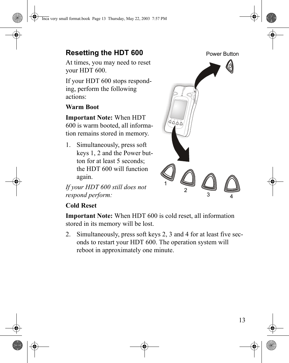 13Resetting the HDT 600At times, you may need to reset your HDT 600. If your HDT 600 stops respond-ing, perform the following actions:Warm BootImportant Note: When HDT 600 is warm booted, all informa-tion remains stored in memory.1. Simultaneously, press soft keys 1, 2 and the Power but-ton for at least 5 seconds; the HDT 600 will function again. If your HDT 600 still does not respond perform:Cold ResetImportant Note: When HDT 600 is cold reset, all information stored in its memory will be lost.2. Simultaneously, press soft keys 2, 3 and 4 for at least five sec-onds to restart your HDT 600. The operation system will reboot in approximately one minute. 1234Power ButtonInca very small format.book  Page 13  Thursday, May 22, 2003  7:57 PM